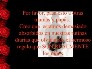 Por favor, pasa esto a otras
         mamás y papás.
  Creo que estamos demasiado
  absorbidos en nuestras rutinas
diarias que olvidamos el hermoso
 regalo que SON REALMENTE
             los niños.
 