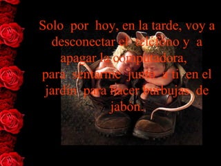 Solo  por  hoy, en la tarde, voy a 
  desconectar el  teléfono y  a 
    apagar la computadora,  
para  sentarme  junto  a ti  en el 
 jardín  para hacer burbujas  de 
              jabón.
 