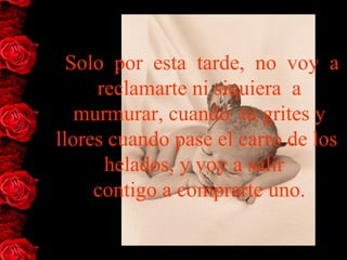  Solo  por  esta  tarde,  no  voy  a 
     reclamarte ni siquiera  a
   murmurar, cuando  tu grites y 
llores cuando pase el carro de los  
      helados, y voy a salir  
     contigo a comprarte uno.
 