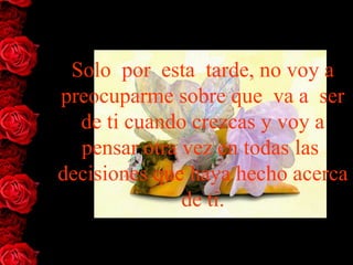 Solo  por  esta  tarde, no voy a 
preocuparme sobre que  va a  ser 
  de ti cuando crezcas y voy a 
  pensar otra vez en todas las  
decisiones que haya hecho acerca 
              de ti.
 