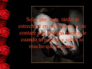 Solo  por  esta  tarde, te 
estrecharé en mis brazos y   te  
contare una historia acerca de 
 cuando tu naciste y sobre lo  
     mucho que te quiero.
 