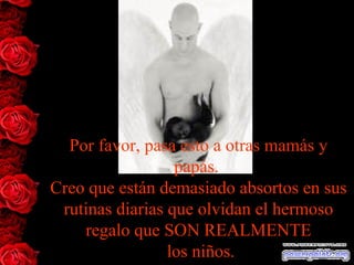 Por favor, pasa esto a otras mamás y
papás.
Creo que están demasiado absortos en sus
rutinas diarias que olvidan el hermoso
regalo que SON REALMENTE
los niños.
 