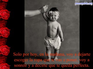 Solo por hoy, en la mañana, voy a dejarte
escoger la ropa que te vas a poner, voy a
sonreír y a decirte que te queda perfecta.
 