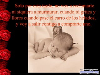 Solo por esta tarde, no voy a reclamarte
ni siquiera a murmurar, cuando tú grites y
llores cuando pase el carro de los helados,
y voy a salir contigo a comprarte uno.
 