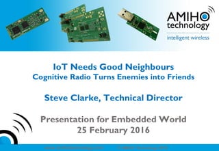 www amihotechnology.com © AMIHO Technology 2015 -- CONFIDENTIALwww amihotechnology.com © AMIHO Technology 2016
IoT Needs Good Neighbours
Cognitive Radio Turns Enemies into Friends
Steve Clarke, Technical Director
Presentation for Embedded World
25 February 2016
 