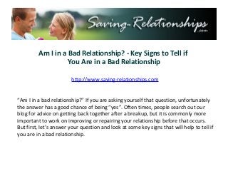 Am I in a Bad Relationship? - Key Signs to Tell if
                   You Are in a Bad Relationship

                        http://www.saving-relationships.com


“Am I in a bad relationship?” If you are asking yourself that question, unfortunately
the answer has a good chance of being “yes”. Often times, people search out our
blog for advice on getting back together after a breakup, but it is commonly more
important to work on improving or repairing your relationship before that occurs.
But first, let’s answer your question and look at some key signs that will help to tell if
you are in a bad relationship.
 