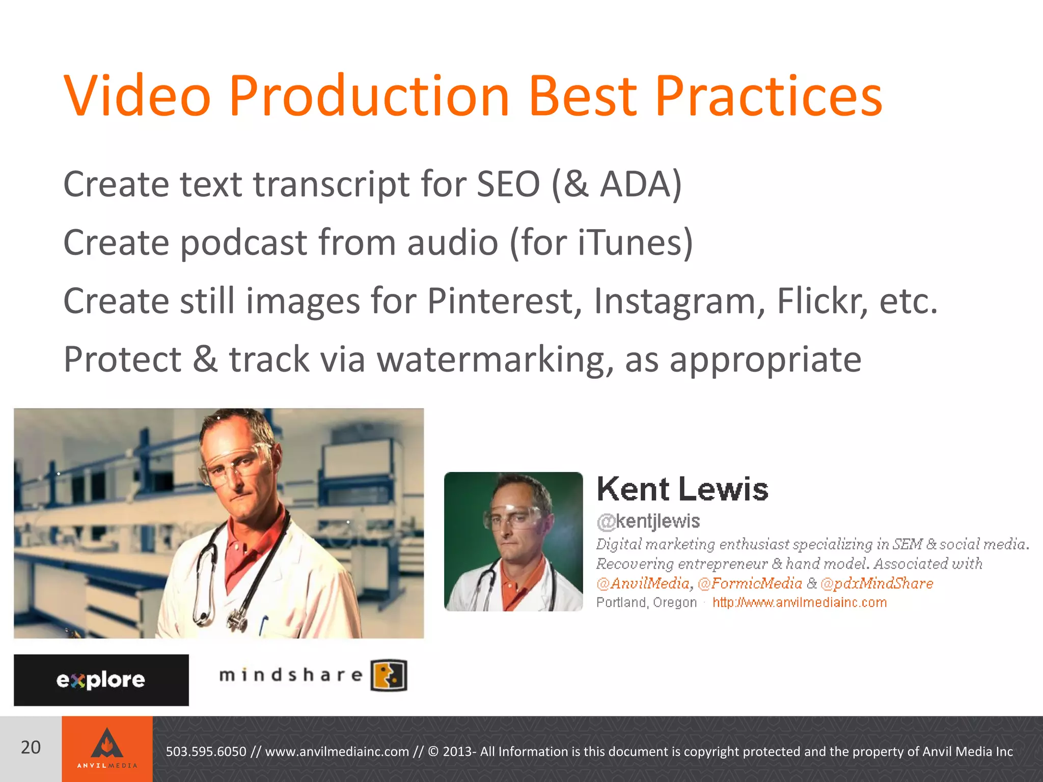 Video Production Best Practices
Create text transcript for SEO (& ADA)
Create podcast from audio (for iTunes)
Create still images for Pinterest, Instagram, Flickr, etc.
Protect & track via watermarking, as appropriate
503.595.6050 // www.anvilmediainc.com // © 2013- All Information is this document is copyright protected and the property of Anvil Media Inc20
 