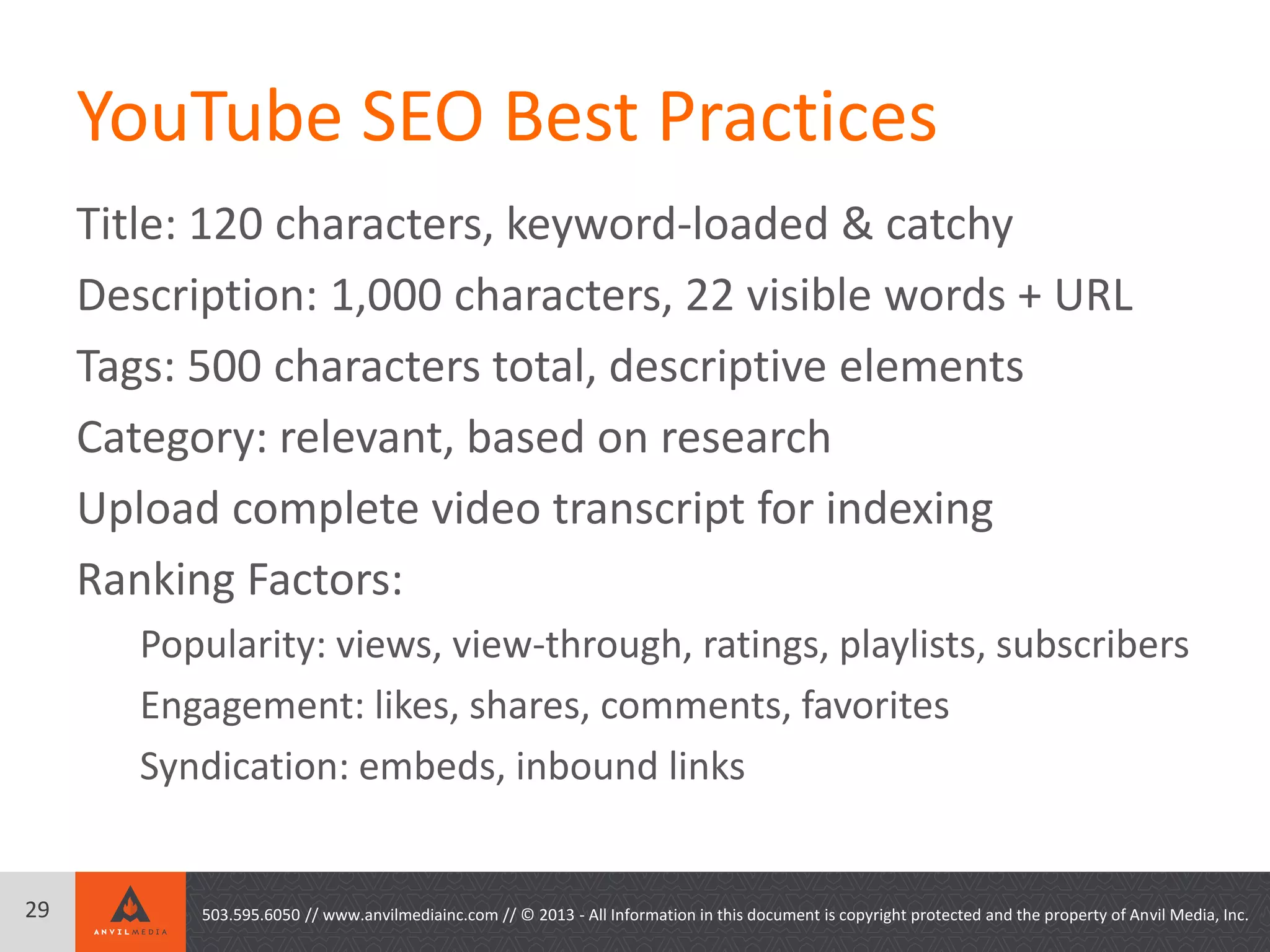 YouTube SEO Best Practices
Title: 120 characters, keyword-loaded & catchy
Description: 1,000 characters, 22 visible words + URL
Tags: 500 characters total, descriptive elements
Category: relevant, based on research
Upload complete video transcript for indexing
Ranking Factors:
Popularity: views, view-through, ratings, playlists, subscribers
Engagement: likes, shares, comments, favorites
Syndication: embeds, inbound links
29 503.595.6050 // www.anvilmediainc.com // © 2013 - All Information in this document is copyright protected and the property of Anvil Media, Inc.
 