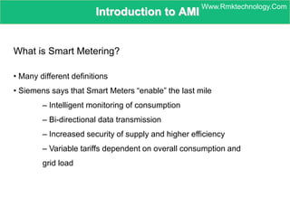 Introduction to AMI
What is Smart Metering?
• Many different definitions
• Siemens says that Smart Meters “enable” the last mile
– Intelligent monitoring of consumption
– Bi-directional data transmission
– Increased security of supply and higher efficiency
– Variable tariffs dependent on overall consumption and
grid load
Www.Rmktechnology.Com
 