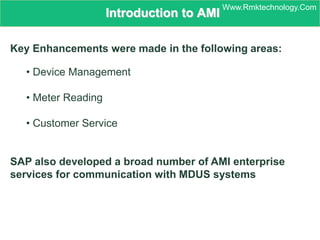 Introduction to AMI
Key Enhancements were made in the following areas:
• Device Management
• Meter Reading
• Customer Service
SAP also developed a broad number of AMI enterprise
services for communication with MDUS systems
Www.Rmktechnology.Com
 