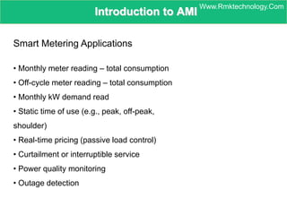 Introduction to AMI
Smart Metering Applications
• Monthly meter reading – total consumption
• Off-cycle meter reading – total consumption
• Monthly kW demand read
• Static time of use (e.g., peak, off-peak,
shoulder)
• Real-time pricing (passive load control)
• Curtailment or interruptible service
• Power quality monitoring
• Outage detection
Www.Rmktechnology.Com
 