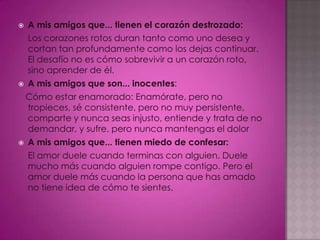  A mis amigos que... tienen el corazón destrozado:
  Los corazones rotos duran tanto como uno desea y
  cortan tan profundamente como los dejas continuar.
  El desafío no es cómo sobrevivir a un corazón roto,
  sino aprender de él.
 A mis amigos que son... inocentes:

 Cómo estar enamorado: Enamórate, pero no
  tropieces, sé consistente, pero no muy persistente,
  comparte y nunca seas injusto, entiende y trata de no
  demandar, y sufre, pero nunca mantengas el dolor
   A mis amigos que... tienen miedo de confesar:
    El amor duele cuando terminas con alguien. Duele
    mucho más cuando alguien rompe contigo. Pero el
    amor duele más cuando la persona que has amado
    no tiene idea de cómo te sientes.
 