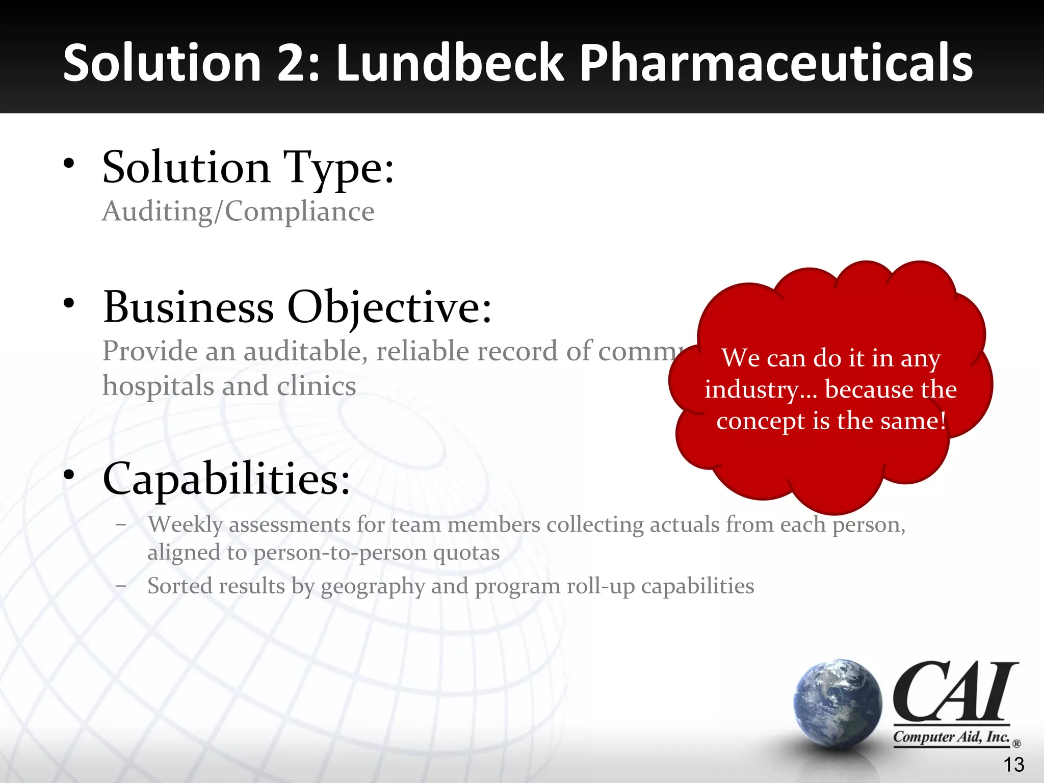Solution 2: Lundbeck Pharmaceuticals
• Solution Type:
  Auditing/Compliance


• Business Objective:
  Provide an auditable, reliable record of communications do it in any
                                                   We can with
  hospitals and clinics                          industry… because the
                                                           concept is the same!

• Capabilities:
   – Weekly assessments for team members collecting actuals from each person,
     aligned to person-to-person quotas
   – Sorted results by geography and program roll-up capabilities




                                                                                  13
 