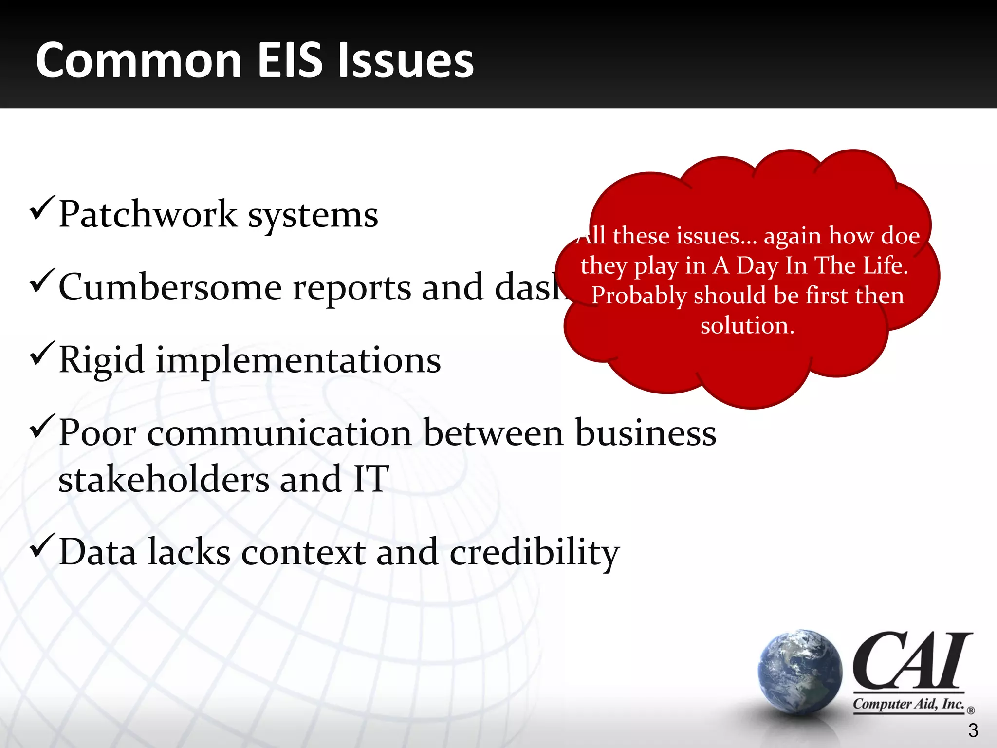 Common EIS Issues

Patchwork systems             All these issues… again how doe
                               they play in A Day In The Life.
Cumbersome reports and    dashboards should be first then
                                Probably
                                            solution.
Rigid implementations
Poor communication between business
 stakeholders and IT
Data lacks context and credibility



                                                                 3
 