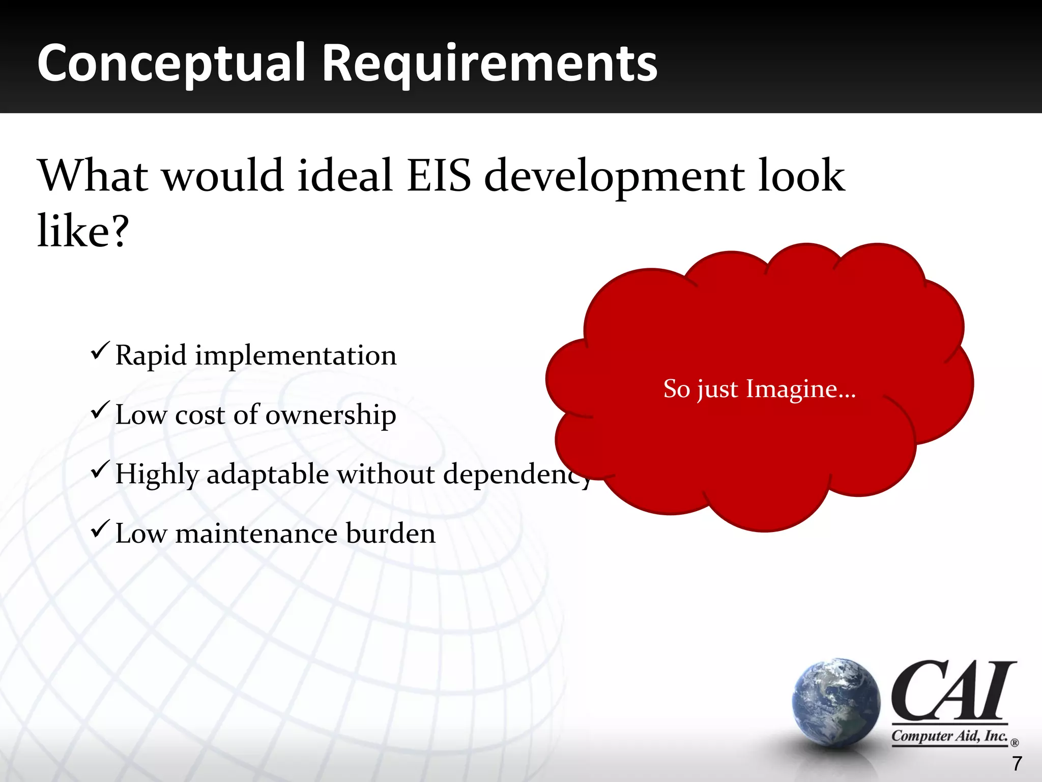 Conceptual Requirements
What would ideal EIS development look
like?

   Rapid implementation
                                               So just Imagine…
   Low cost of ownership

   Highly adaptable without dependency on IT staff and skillsets

   Low maintenance burden




                                                                    7
 