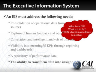 The Executive Information System
An EIS must address the following needs:
  Consolidation of operational data from multiple
   sources                                 What is an EIS?
                                             What is it to do?
  Capture of human feedback and     opinion whatdo that. address
                                         THEN
                                               to
                                                   it must


  Correlation and intelligent analysis of this data
  Visibility into meaningful KPIs through reporting
   and dashboards
  A repository of performance data
  The ability to transform data into insight

                                                                    1
 