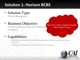Solution 1: Horizon BCBS
• Solution Type:
  Project Management


• Business Objective:                        Now, for a more complex example.
  Provide consistent and early visibility into problems to project
                                                    We’ve done it here!
  managers


• Capabilities:
   – Distribution of weekly role-specific assessments to distributed project team
     members
   – Analysis and presentation of results to project managers




                                                                                    11
 
