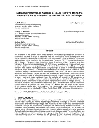 Dr. H. B. Kekre, Sudeep D. Thepade & Akshay Maloo
Advances in Multimedia - An International Journal (AMIJ), Volume (2) : Issue (1) : 2011 1
Extended Performance Appraise of Image Retrieval Using the
Feature Vector as Row Mean of Transformed Column Image
Dr. H. B. Kekre hbkekre@yahoo.com
Senior Professor, Computer Engineering,
MPSTME, SVKM’S NMIMS University,
Mumbai, 400056, India
Sudeep D. Thepade sudeepthepade@gmail.com
Ph.D. Research Scholar and Associate Professor,
Computer Engineering,
MPSTME, SVKM’S NMIMS University,
Mumbai, 400056, India
Akshay Maloo akshaymaloo@gmail.com
Student, Computer Engineering,
MPSTME, SVKM’S NMIMS University
Mumbai, 400056, India
Abstract
The extension to the content based image retrieval (CBIR) technique based on row mean of
transformed columns of image is presented here. As compared to earlier contemplation three
image transforms, now the performance appraise of proposed CBIR technique is done using
seven different image transforms like Discrete Cosine Transform (DCT), Discrete Sine Transform
(DST), Hartley Transform, Haar Transform, Kekre Transform, Walsh Transform and Slant
Transform. The generic image database with 1000 images spread across 11 categories is used
to test the performance of proposed CBIR techniques. For each transform 55 queries (5 per
category) were fired on the image database. Every technique is tested on both the color and grey
version of image database. To compare the performance of image retrieval technique across
transforms average precision and recall are computed of all queries. The results have shown the
performance improvement (higher precision and recall values) with proposed methods compared
to all pixel data of image at reduced computations resulting in faster retrieval in both gray as well
as color versions of image database. Even the variation of considering DC component of
transformed columns as part of feature vector and excluding it are also tested and it is found that
presence of DC component in feature vector improvises the results in image retrieval. The
ranking of transforms for performance in proposed gray CBIR techniques with DC component
consideration can be given as DST, Haar, Hartley, DCT, Walsh, Slant and Kekre. In color variants
of proposed techniques with DC component, the performance ranking of image transforms
starting from best can be listed as DCT, Haar, Walsh, Slant, DST, Hartley and Kekre transform.
Keywords- CBIR, DCT, DST, Haar, Walsh, Kekre, Slant, Hartley,Row Mean.
1. INTRODUCTION
The hefty sized image databases which are being generated from a variety of sources (digital
camera, video, scanner, the internet etc.) have posed technical challenges to computer systems to
store/transmit and index/manage image data effectively to make such large collections easily
accessible. Storage and transmission challenges are taken care by Image compression. The
challenges of image indexing are studied in the context of image database [2,6,7,10,11], which has
become one of the most important and promising research area for researchers from a wide range
of disciplines like computer vision, image processing and database areas. The need for faster and
better image retrieval techniques is increasing day by day. Some of important applications for
CBIR technology could be identified as art galleries [12,14], museums, archaeology [3],
 