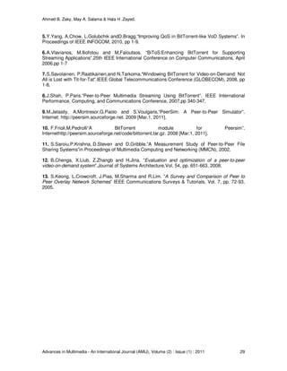 Ahmed B. Zaky, May A. Salama & Hala H .Zayed.
Advances in Multimedia - An International Journal (AMIJ), Volume (2) : Issue (1) : 2011 29
5.Y.Yang, A.Chow, L.Golubchik andD.Bragg.“Improving QoS in BitTorrent-like VoD Systems”. In
Proceedings of IEEE INFOCOM, 2010, pp 1-9.
6.A.Vlavianos, M.Iliofotou and M.Faloutsos. “BiToS:Enhancing BitTorrent for Supporting
Streaming Applications”.25th IEEE International Conference on Computer Communications, April
2006.pp 1-7
7.S.Savolainen, P.Raatikainen,and N.Tarkoma.“Windowing BitTorrent for Video-on-Demand: Not
All is Lost with Tit-for-Tat”.IEEE Global Telecommunications Conference (GLOBECOM), 2008. pp
1-8.
8.J.Shah, P.Paris.”Peer-to-Peer Multimedia Streaming Using BitTorrent”. IEEE International
Performance, Computing, and Communications Conference, 2007,pp 340-347.
9.M.Jelasity, A.Montresor,G.Paolo and S.Voulgaris.“PeerSim: A Peer-to-Peer Simulator”.
Internet: http://peersim.sourceforge.net. 2009 [Mar.1, 2011].
10. F.Frioli,M.Pedrolli“A BitTorrent module for Peersim”.
Internethttp://peersim.sourceforge.net/code/bittorrent.tar.gz. 2008 [Mar.1, 2011].
11. S.Saroiu,P.Krishna, D.Steven and D.Gribble.”A Measurement Study of Peer-to-Peer File
Sharing Systems”in Proceedings of Multimedia Computing and Networking (MMCN), 2002.
12. B.Chenga, X.Liub, Z.Zhangb and H.Jina. ”Evaluation and optimization of a peer-to-peer
video-on-demand system”.Journal of Systems Architecture,Vol. 54, pp. 651-663, 2008.
13. S.Keong, L.Crowcroft, J.Pias, M.Sharma and R.Lim. ”A Survey and Comparison of Peer to
Peer Overlay Network Schemes” IEEE Communications Surveys & Tutorials, Vol. 7, pp. 72-93,
2005.
 
