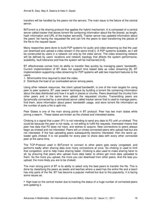 Ahmed B. Zaky, May A. Salama & Hala H .Zayed.
Advances in Multimedia - An International Journal (AMIJ), Volume (2) : Issue (1) : 2011 19
transfers will be handled by the peers not the servers. The main issue is the failure of the central
server.
BitTorrent is a file sharing protocol that applies the hybrid mechanism. It is composed of a central
server called tracker that stores torrent file containing information about the file shared, as length,
hash information and URL of the tracker server[5]. Tracker server has updated information about
the peers’ list having the requested file and can link the peers to start transferring the pieces of
the file to the request issuer.
Many researches were done to build P2P systems for audio and video streaming so that the user
can download and upload a video stream in the same time[1]. A P2P systemis scalable, as it will
be constructed by users in a network not only by the video server. The video streaming network
will be defined by users’ locations and network topology that affects the system performance,
scalability, fault tolerance and how the system will be maintained [4-6].
BT effectiveness comes from its ability to transfer files quickly by managing peers’ bandwidth.
Current implementation of BT does not support time based data as video streaming [6]. BT
implementation supporting video streaming for P2P systems will add two important features to the
users:
1- Minimizethe time required to start the video.
2- Distribute the load of an overloaded server among peers.
Using other network resources, like client upload bandwidth, is one of the main targets for using
peer to peer systems. BT uses swarm technique by building a torrent file containing information
about the data distributed and how it is split in pieces or chunks. Peers download the chunks from
other peers and in the same time upload the requested chunks. Transmitting peers are
dynamically connected by a centralized server called tracker server that is used to manage peers,
find them, store information about peers’ bandwidth usage, and store torrent file information as
the number of parts a file is split into.
Peer States is one of the main strong points in BT protocol. Peer has two main states while
joining a swarm. These states are known as the choked and interested states.
Choking is a signal that a peer (P1) is not intending to send any data to P2 until un-choked. This
could be because the peer is not ready, or not willing to fulfill the requests. Interested means that
peer has data that P2 does not have, and wishes to acquire. New connections to peers always
begin as choked and not interested. Peers will un-choke connected peers who upload fast but are
not interested. If the fast uploading peers subsequently become interested, then the worst up-
loader gets choked. It is not possible for every peer to share data with every other connected
peer at the same time.
The TCP-Protocol used in BitTorrent to connect to other peers gets easily congested, and
performs badly when sharing data over many connections at once. So choking is used to limit
that congestion, and to help make sharing faster. Choking is also used to make sharing fairer to
all, by ensuring that peers who upload more data faster to others get more data uploaded to
them. So the more you upload, the more you can download from other peers. And the less you
upload, the more likely you are to be choked.
The main strong point of BT is its ability to select only the best peers to transfer the file. This is
done by classifying the peers as seeds and leeches where a seed has the entire file and a leech
has only parts of the file. BT has become a popular method but due to this popularity, it is facing
some issues as:
• High load on the central tracker due to tracking the status of a huge number of connected peers
and updating it.
 