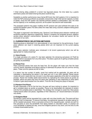 Ahmed B. Zaky, May A. Salama & Hala H .Zayed.
Advances in Multimedia - An International Journal (AMIJ), Volume (2) : Issue (1) : 2011 20
• Initial sharing delay problem.If a torrent has big-sized pieces; the time taken by a peerto
download a piece and tostart sharing that piece could be long.
Scalability is another performance issue facing BitTorrent like VoD systems [1].It is important to
make the P2P protocol as efficient as possible, and provide a high initial service capacity (number
of seeds). Once the P2P system has reached sufficient seeders to downloaders’ ratio, the initial
service capacity is not necessary anymore, as the system has become self-sustainable.
The proposed systemin this paper modifies the BT protocol and uses buffered time slots to be
transferred between peers.The slots collect the video data using a dynamic adaptive sliding piece
selection window.
The paper is organized in the following way. Sections 2 and 3shows piece selection methods and
windowing selection algorithms respectively. Section 4 presents the proposed dynamic adaptive
window piece selection method.Section 5presents the simulation results and section 6is the
conclusion of our work.
2. CURRENTPIECE SELECTION METHODS
Selecting pieces to download in an optimizedorder is very important for the performance. A poor
piece selection can result in receiving pieces which are not important for the current playing
position.
Many piece selection methods were introduced in bit torrent systems,but which one will be
appropriate for media streaming?
2.1 Strict Priority
If a single sub-piece (of a piece P), has been selected, the remaining sub-pieces (of P)will be
selected before sub-pieces from any other piece. This does a good job of getting complete pieces
as quickly as possible[3]
2.2 Rarest First
Peers download pieces that exist the least first. So the player will make sure that the least
common pieces requested exist before starting to download the pieces that are common among
peers. These common pieces are left for later.
If a swarm has low number of seeds, rarest first method will be applicable. All peers will be
interested in downloading the pieces in the seed and not in any other peers[6]. Rarest pieces
mostly will exist in seed and may not exist in any other peers especially at the start of a streaming
process. Rarest first handles seeds disconnection by replicating the rarest pieces as quickly as
possible, before the peers that have this piece stop uploading or stop responding to other peers
or before it gets disconnected from the swarm. Thus the risk of losing any piece is reduced.
2.3 Random First Pieces
Ifa peer downloads a file for the first time, the peer will have nothing to upload. It’s important to
get a complete piece as quickly as possible. Pieces to be downloaded are selected at random
until the first complete piece is assembled. The strategy then changes to rarest first. Rare pieces
method would collect rare pieces, regardless of their relevance, so it would download a full piece
very slowly.
2.4 Endgame Mode
Sometimes a piece will be requested from a peer with very slow transfer rate. This piece will face
delay to finish its download. To prevent that delay, the peersends requests to all peers asking for
all the needed sub-pieces. Once a sub-piece arrives to the requesting peer, cancels are sent for
that sub-piece to save the bandwidth from being wasted on redundant sends. In practice not
much bandwidth is wasted this way, since the Endgame period is very short, and the end of a file
is always downloaded quickly.
 