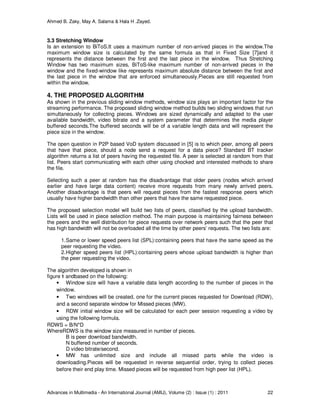 Ahmed B. Zaky, May A. Salama & Hala H .Zayed.
Advances in Multimedia - An International Journal (AMIJ), Volume (2) : Issue (1) : 2011 22
3.3 Stretching Window
Is an extension to BiToS.It uses a maximum number of non-arrived pieces in the window.The
maximum window size is calculated by the same formula as that in Fixed Size [7]and it
represents the distance between the first and the last piece in the window. Thus Stretching
Window has two maximum sizes, BiToS-like maximum number of non-arrived pieces in the
window and the fixed-window like represents maximum absolute distance between the first and
the last piece in the window that are enforced simultaneously.Pieces are still requested from
within the window.
4. THE PROPOSED ALGORITHM
As shown in the previous sliding window methods, window size plays an important factor for the
streaming performance. The proposed sliding window method builds two sliding windows that run
simultaneously for collecting pieces. Windows are sized dynamically and adapted to the user
available bandwidth, video bitrate and a system parameter that determines the media player
buffered seconds.The buffered seconds will be of a variable length data and will represent the
piece size in the window.
The open question in P2P based VoD system discussed in [5] is to which peer, among all peers
that have that piece, should a node send a request for a data piece? Standard BT tracker
algorithm returns a list of peers having the requested file. A peer is selected at random from that
list. Peers start communicating with each other using chocked and interested methods to share
the file.
Selecting such a peer at random has the disadvantage that older peers (nodes which arrived
earlier and have large data content) receive more requests from many newly arrived peers.
Another disadvantage is that peers will request pieces from the fastest response peers which
usually have higher bandwidth than other peers that have the same requested piece.
The proposed selection model will build two lists of peers, classified by the upload bandwidth.
Lists will be used in piece selection method. The main purpose is maintaining fairness between
the peers and the well distribution for piece requests over network peers such that the peer that
has high bandwidth will not be overloaded all the time by other peers’ requests. The two lists are:
1.Same or lower speed peers list (SPL):containing peers that have the same speed as the
peer requesting the video.
2.Higher speed peers list (HPL):containing peers whose upload bandwidth is higher than
the peer requesting the video.
The algorithm developed is shown in
figure 1 andbased on the following:
• Window size will have a variable data length according to the number of pieces in the
window.
• Two windows will be created, one for the current pieces requested for Download (RDW),
and a second separate window for Missed pieces (MW).
• RDW initial window size will be calculated for each peer session requesting a video by
using the following formula.
RDWS = B/N*D
WhereRDWS is the window size measured in number of pieces.
B is peer download bandwidth.
N buffered number of seconds.
D video bitrate/second.
• MW has unlimited size and include all missed parts while the video is
downloading.Pieces will be requested in reverse sequential order, trying to collect pieces
before their end play time. Missed pieces will be requested from high peer list (HPL).
 
