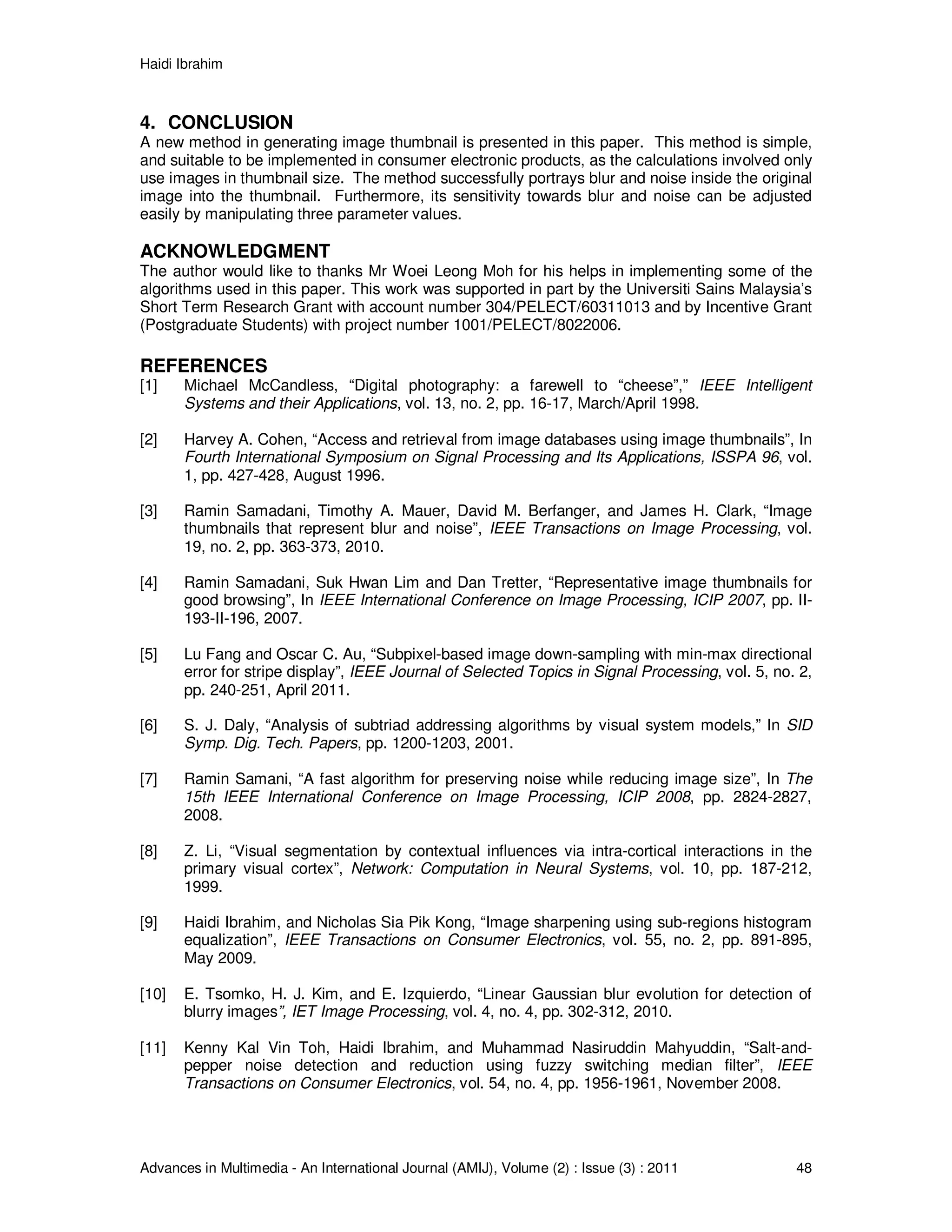 Haidi Ibrahim
Advances in Multimedia - An International Journal (AMIJ), Volume (2) : Issue (3) : 2011 48
4. CONCLUSION
A new method in generating image thumbnail is presented in this paper. This method is simple,
and suitable to be implemented in consumer electronic products, as the calculations involved only
use images in thumbnail size. The method successfully portrays blur and noise inside the original
image into the thumbnail. Furthermore, its sensitivity towards blur and noise can be adjusted
easily by manipulating three parameter values.
ACKNOWLEDGMENT
The author would like to thanks Mr Woei Leong Moh for his helps in implementing some of the
algorithms used in this paper. This work was supported in part by the Universiti Sains Malaysia’s
Short Term Research Grant with account number 304/PELECT/60311013 and by Incentive Grant
(Postgraduate Students) with project number 1001/PELECT/8022006.
REFERENCES
[1] Michael McCandless, “Digital photography: a farewell to “cheese”,” IEEE Intelligent
Systems and their Applications, vol. 13, no. 2, pp. 16-17, March/April 1998.
[2] Harvey A. Cohen, “Access and retrieval from image databases using image thumbnails”, In
Fourth International Symposium on Signal Processing and Its Applications, ISSPA 96, vol.
1, pp. 427-428, August 1996.
[3] Ramin Samadani, Timothy A. Mauer, David M. Berfanger, and James H. Clark, “Image
thumbnails that represent blur and noise”, IEEE Transactions on Image Processing, vol.
19, no. 2, pp. 363-373, 2010.
[4] Ramin Samadani, Suk Hwan Lim and Dan Tretter, “Representative image thumbnails for
good browsing”, In IEEE International Conference on Image Processing, ICIP 2007, pp. II-
193-II-196, 2007.
[5] Lu Fang and Oscar C. Au, “Subpixel-based image down-sampling with min-max directional
error for stripe display”, IEEE Journal of Selected Topics in Signal Processing, vol. 5, no. 2,
pp. 240-251, April 2011.
[6] S. J. Daly, “Analysis of subtriad addressing algorithms by visual system models,” In SID
Symp. Dig. Tech. Papers, pp. 1200-1203, 2001.
[7] Ramin Samani, “A fast algorithm for preserving noise while reducing image size”, In The
15th IEEE International Conference on Image Processing, ICIP 2008, pp. 2824-2827,
2008.
[8] Z. Li, “Visual segmentation by contextual influences via intra-cortical interactions in the
primary visual cortex”, Network: Computation in Neural Systems, vol. 10, pp. 187-212,
1999.
[9] Haidi Ibrahim, and Nicholas Sia Pik Kong, “Image sharpening using sub-regions histogram
equalization”, IEEE Transactions on Consumer Electronics, vol. 55, no. 2, pp. 891-895,
May 2009.
[10] E. Tsomko, H. J. Kim, and E. Izquierdo, “Linear Gaussian blur evolution for detection of
blurry images”, IET Image Processing, vol. 4, no. 4, pp. 302-312, 2010.
[11] Kenny Kal Vin Toh, Haidi Ibrahim, and Muhammad Nasiruddin Mahyuddin, “Salt-and-
pepper noise detection and reduction using fuzzy switching median filter”, IEEE
Transactions on Consumer Electronics, vol. 54, no. 4, pp. 1956-1961, November 2008.
 