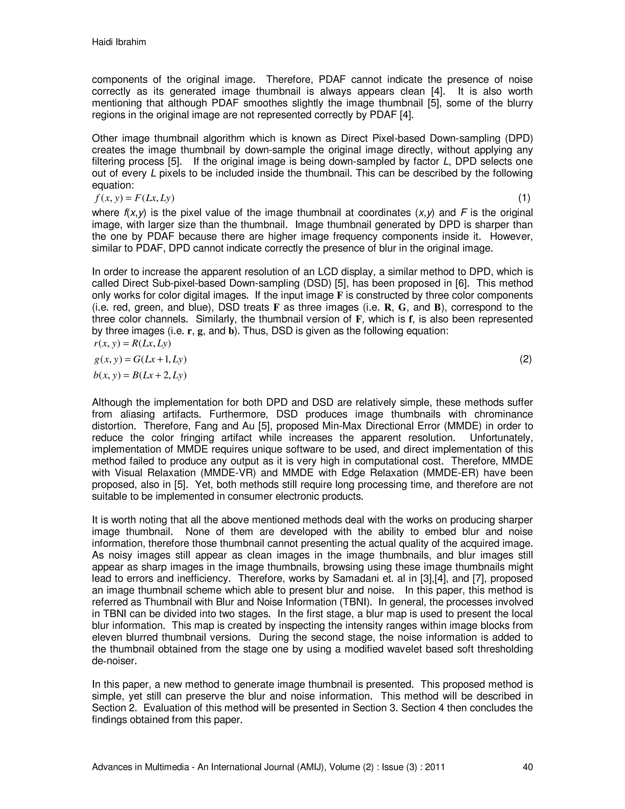 Haidi Ibrahim
Advances in Multimedia - An International Journal (AMIJ), Volume (2) : Issue (3) : 2011 40
components of the original image. Therefore, PDAF cannot indicate the presence of noise
correctly as its generated image thumbnail is always appears clean [4]. It is also worth
mentioning that although PDAF smoothes slightly the image thumbnail [5], some of the blurry
regions in the original image are not represented correctly by PDAF [4].
Other image thumbnail algorithm which is known as Direct Pixel-based Down-sampling (DPD)
creates the image thumbnail by down-sample the original image directly, without applying any
filtering process [5]. If the original image is being down-sampled by factor L, DPD selects one
out of every L pixels to be included inside the thumbnail. This can be described by the following
equation:
),(),( LyLxFyxf = (1)
where f(x,y) is the pixel value of the image thumbnail at coordinates (x,y) and F is the original
image, with larger size than the thumbnail. Image thumbnail generated by DPD is sharper than
the one by PDAF because there are higher image frequency components inside it. However,
similar to PDAF, DPD cannot indicate correctly the presence of blur in the original image.
In order to increase the apparent resolution of an LCD display, a similar method to DPD, which is
called Direct Sub-pixel-based Down-sampling (DSD) [5], has been proposed in [6]. This method
only works for color digital images. If the input image F is constructed by three color components
(i.e. red, green, and blue), DSD treats F as three images (i.e. R, G, and B), correspond to the
three color channels. Similarly, the thumbnail version of F, which is f, is also been represented
by three images (i.e. r, g, and b). Thus, DSD is given as the following equation:
),(),( LyLxRyxr =
),1(),( LyLxGyxg += (2)
),2(),( LyLxByxb +=
Although the implementation for both DPD and DSD are relatively simple, these methods suffer
from aliasing artifacts. Furthermore, DSD produces image thumbnails with chrominance
distortion. Therefore, Fang and Au [5], proposed Min-Max Directional Error (MMDE) in order to
reduce the color fringing artifact while increases the apparent resolution. Unfortunately,
implementation of MMDE requires unique software to be used, and direct implementation of this
method failed to produce any output as it is very high in computational cost. Therefore, MMDE
with Visual Relaxation (MMDE-VR) and MMDE with Edge Relaxation (MMDE-ER) have been
proposed, also in [5]. Yet, both methods still require long processing time, and therefore are not
suitable to be implemented in consumer electronic products.
It is worth noting that all the above mentioned methods deal with the works on producing sharper
image thumbnail. None of them are developed with the ability to embed blur and noise
information, therefore those thumbnail cannot presenting the actual quality of the acquired image.
As noisy images still appear as clean images in the image thumbnails, and blur images still
appear as sharp images in the image thumbnails, browsing using these image thumbnails might
lead to errors and inefficiency. Therefore, works by Samadani et. al in [3],[4], and [7], proposed
an image thumbnail scheme which able to present blur and noise. In this paper, this method is
referred as Thumbnail with Blur and Noise Information (TBNI). In general, the processes involved
in TBNI can be divided into two stages. In the first stage, a blur map is used to present the local
blur information. This map is created by inspecting the intensity ranges within image blocks from
eleven blurred thumbnail versions. During the second stage, the noise information is added to
the thumbnail obtained from the stage one by using a modified wavelet based soft thresholding
de-noiser.
In this paper, a new method to generate image thumbnail is presented. This proposed method is
simple, yet still can preserve the blur and noise information. This method will be described in
Section 2. Evaluation of this method will be presented in Section 3. Section 4 then concludes the
findings obtained from this paper.
 