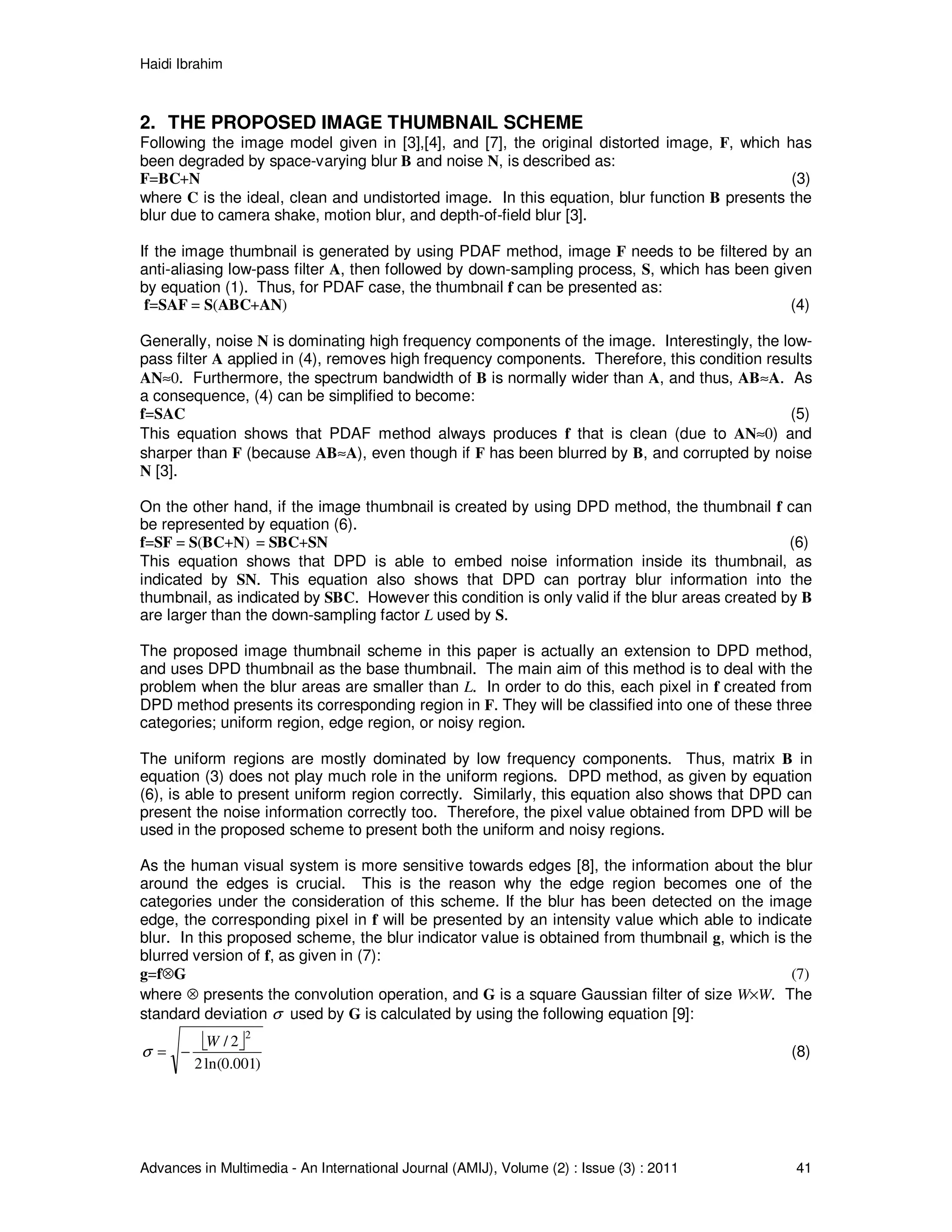 Haidi Ibrahim
Advances in Multimedia - An International Journal (AMIJ), Volume (2) : Issue (3) : 2011 41
2. THE PROPOSED IMAGE THUMBNAIL SCHEME
Following the image model given in [3],[4], and [7], the original distorted image, F, which has
been degraded by space-varying blur B and noise N, is described as:
F=BC+N (3)
where C is the ideal, clean and undistorted image. In this equation, blur function B presents the
blur due to camera shake, motion blur, and depth-of-field blur [3].
If the image thumbnail is generated by using PDAF method, image F needs to be filtered by an
anti-aliasing low-pass filter A, then followed by down-sampling process, S, which has been given
by equation (1). Thus, for PDAF case, the thumbnail f can be presented as:
f=SAF = S(ABC+AN) (4)
Generally, noise N is dominating high frequency components of the image. Interestingly, the low-
pass filter A applied in (4), removes high frequency components. Therefore, this condition results
AN≈0. Furthermore, the spectrum bandwidth of B is normally wider than A, and thus, AB≈A. As
a consequence, (4) can be simplified to become:
f=SAC (5)
This equation shows that PDAF method always produces f that is clean (due to AN≈0) and
sharper than F (because AB≈A), even though if F has been blurred by B, and corrupted by noise
N [3].
On the other hand, if the image thumbnail is created by using DPD method, the thumbnail f can
be represented by equation (6).
f=SF = S(BC+N) = SBC+SN (6)
This equation shows that DPD is able to embed noise information inside its thumbnail, as
indicated by SN. This equation also shows that DPD can portray blur information into the
thumbnail, as indicated by SBC. However this condition is only valid if the blur areas created by B
are larger than the down-sampling factor L used by S.
The proposed image thumbnail scheme in this paper is actually an extension to DPD method,
and uses DPD thumbnail as the base thumbnail. The main aim of this method is to deal with the
problem when the blur areas are smaller than L. In order to do this, each pixel in f created from
DPD method presents its corresponding region in F. They will be classified into one of these three
categories; uniform region, edge region, or noisy region.
The uniform regions are mostly dominated by low frequency components. Thus, matrix B in
equation (3) does not play much role in the uniform regions. DPD method, as given by equation
(6), is able to present uniform region correctly. Similarly, this equation also shows that DPD can
present the noise information correctly too. Therefore, the pixel value obtained from DPD will be
used in the proposed scheme to present both the uniform and noisy regions.
As the human visual system is more sensitive towards edges [8], the information about the blur
around the edges is crucial. This is the reason why the edge region becomes one of the
categories under the consideration of this scheme. If the blur has been detected on the image
edge, the corresponding pixel in f will be presented by an intensity value which able to indicate
blur. In this proposed scheme, the blur indicator value is obtained from thumbnail g, which is the
blurred version of f, as given in (7):
g=f⊗G (7)
where ⊗ presents the convolution operation, and G is a square Gaussian filter of size W×W. The
standard deviation σ used by G is calculated by using the following equation [9]:
 
)001.0ln(2
2/
2
W
−=σ (8)
 