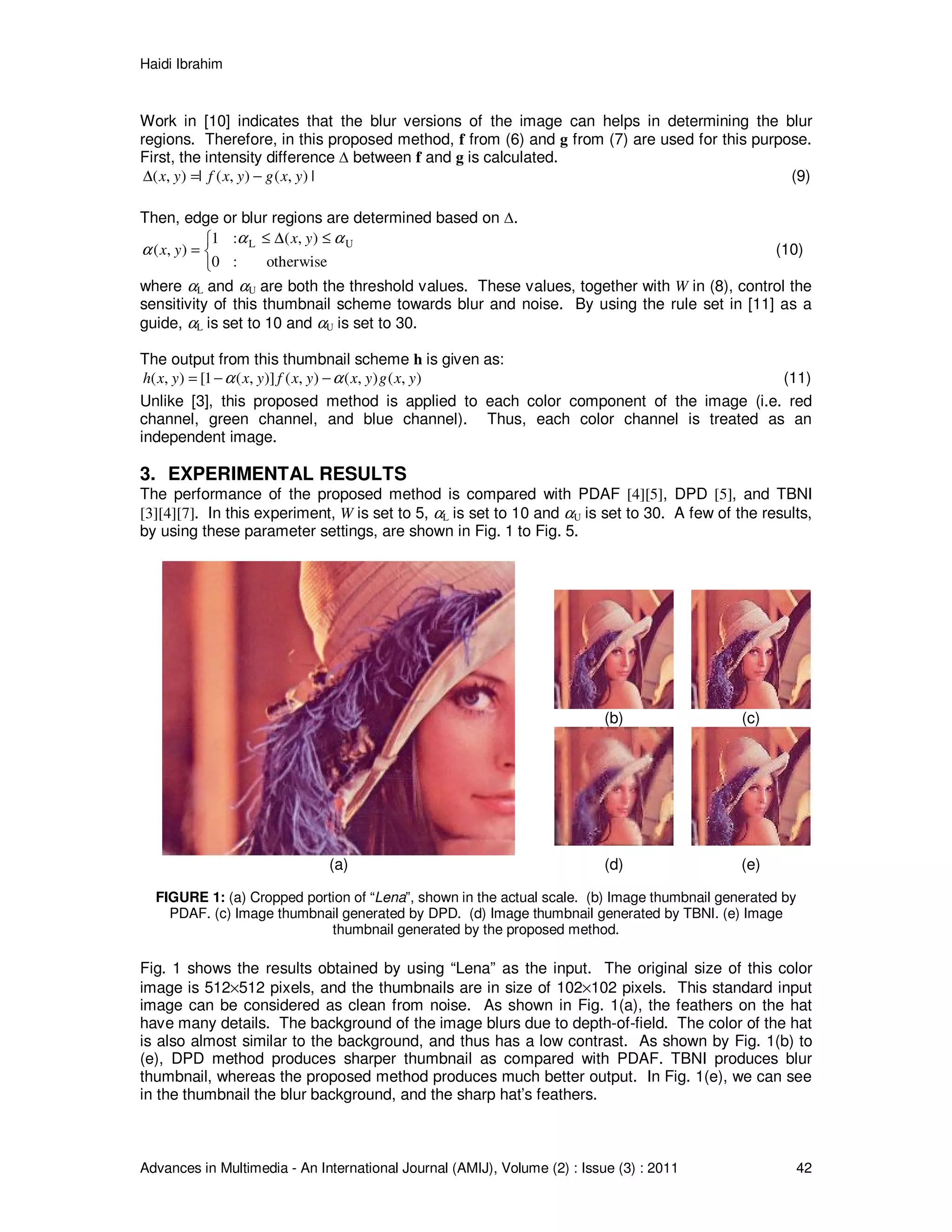 Haidi Ibrahim
Advances in Multimedia - An International Journal (AMIJ), Volume (2) : Issue (3) : 2011 42
Work in [10] indicates that the blur versions of the image can helps in determining the blur
regions. Therefore, in this proposed method, f from (6) and g from (7) are used for this purpose.
First, the intensity difference ∆ between f and g is calculated.
|),(),(|),( yxgyxfyx −=∆ (9)
Then, edge or blur regions are determined based on ∆.
otherwise
),(
:0
:1
),( UL αα
α
≤∆≤



=
yx
yx (10)
where αL and αU are both the threshold values. These values, together with W in (8), control the
sensitivity of this thumbnail scheme towards blur and noise. By using the rule set in [11] as a
guide, αL is set to 10 and αU is set to 30.
The output from this thumbnail scheme h is given as:
),(),(),()],(1[),( yxgyxyxfyxyxh αα −−= (11)
Unlike [3], this proposed method is applied to each color component of the image (i.e. red
channel, green channel, and blue channel). Thus, each color channel is treated as an
independent image.
3. EXPERIMENTAL RESULTS
The performance of the proposed method is compared with PDAF [4][5], DPD [5], and TBNI
[3][4][7]. In this experiment, W is set to 5, αL is set to 10 and αU is set to 30. A few of the results,
by using these parameter settings, are shown in Fig. 1 to Fig. 5.
(b) (c)
(a) (d) (e)
FIGURE 1: (a) Cropped portion of “Lena”, shown in the actual scale. (b) Image thumbnail generated by
PDAF. (c) Image thumbnail generated by DPD. (d) Image thumbnail generated by TBNI. (e) Image
thumbnail generated by the proposed method.
Fig. 1 shows the results obtained by using “Lena” as the input. The original size of this color
image is 512×512 pixels, and the thumbnails are in size of 102×102 pixels. This standard input
image can be considered as clean from noise. As shown in Fig. 1(a), the feathers on the hat
have many details. The background of the image blurs due to depth-of-field. The color of the hat
is also almost similar to the background, and thus has a low contrast. As shown by Fig. 1(b) to
(e), DPD method produces sharper thumbnail as compared with PDAF. TBNI produces blur
thumbnail, whereas the proposed method produces much better output. In Fig. 1(e), we can see
in the thumbnail the blur background, and the sharp hat’s feathers.
 