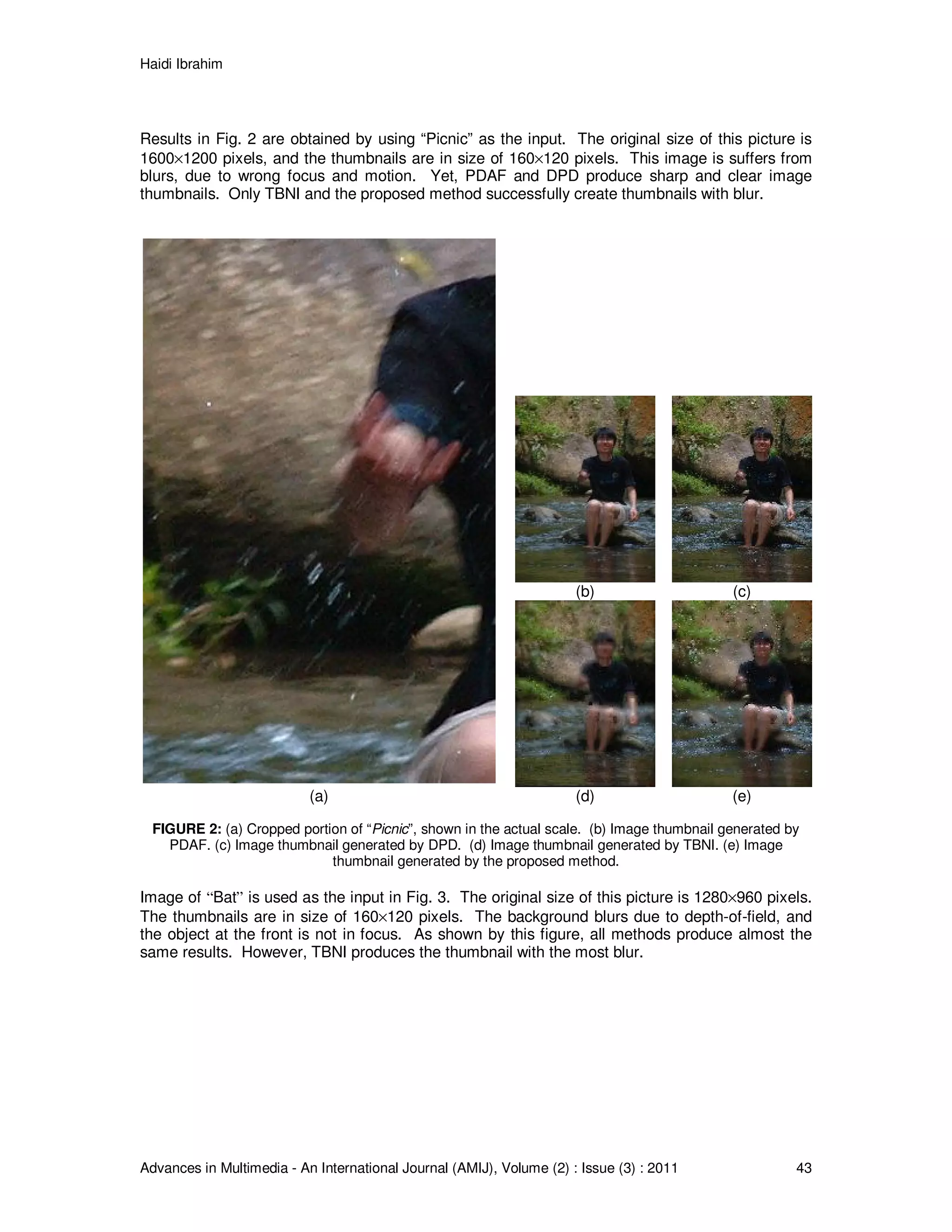 Haidi Ibrahim
Advances in Multimedia - An International Journal (AMIJ), Volume (2) : Issue (3) : 2011 43
Results in Fig. 2 are obtained by using “Picnic” as the input. The original size of this picture is
1600×1200 pixels, and the thumbnails are in size of 160×120 pixels. This image is suffers from
blurs, due to wrong focus and motion. Yet, PDAF and DPD produce sharp and clear image
thumbnails. Only TBNI and the proposed method successfully create thumbnails with blur.
(b) (c)
(a) (d) (e)
FIGURE 2: (a) Cropped portion of “Picnic”, shown in the actual scale. (b) Image thumbnail generated by
PDAF. (c) Image thumbnail generated by DPD. (d) Image thumbnail generated by TBNI. (e) Image
thumbnail generated by the proposed method.
Image of “Bat” is used as the input in Fig. 3. The original size of this picture is 1280×960 pixels.
The thumbnails are in size of 160×120 pixels. The background blurs due to depth-of-field, and
the object at the front is not in focus. As shown by this figure, all methods produce almost the
same results. However, TBNI produces the thumbnail with the most blur.
 
