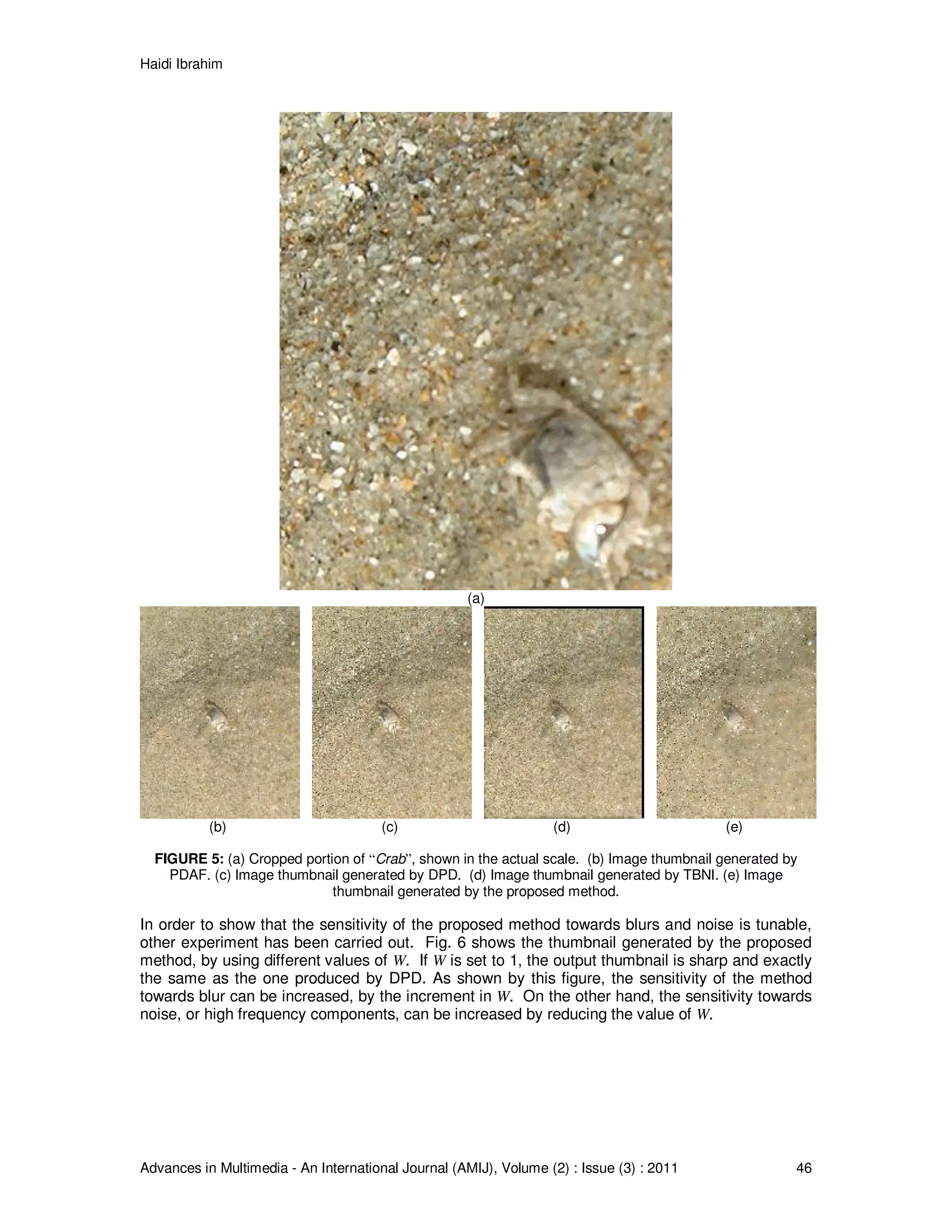 Haidi Ibrahim
Advances in Multimedia - An International Journal (AMIJ), Volume (2) : Issue (3) : 2011 46
(a)
(b) (c) (d) (e)
FIGURE 5: (a) Cropped portion of “Crab”, shown in the actual scale. (b) Image thumbnail generated by
PDAF. (c) Image thumbnail generated by DPD. (d) Image thumbnail generated by TBNI. (e) Image
thumbnail generated by the proposed method.
In order to show that the sensitivity of the proposed method towards blurs and noise is tunable,
other experiment has been carried out. Fig. 6 shows the thumbnail generated by the proposed
method, by using different values of W. If W is set to 1, the output thumbnail is sharp and exactly
the same as the one produced by DPD. As shown by this figure, the sensitivity of the method
towards blur can be increased, by the increment in W. On the other hand, the sensitivity towards
noise, or high frequency components, can be increased by reducing the value of W.
 