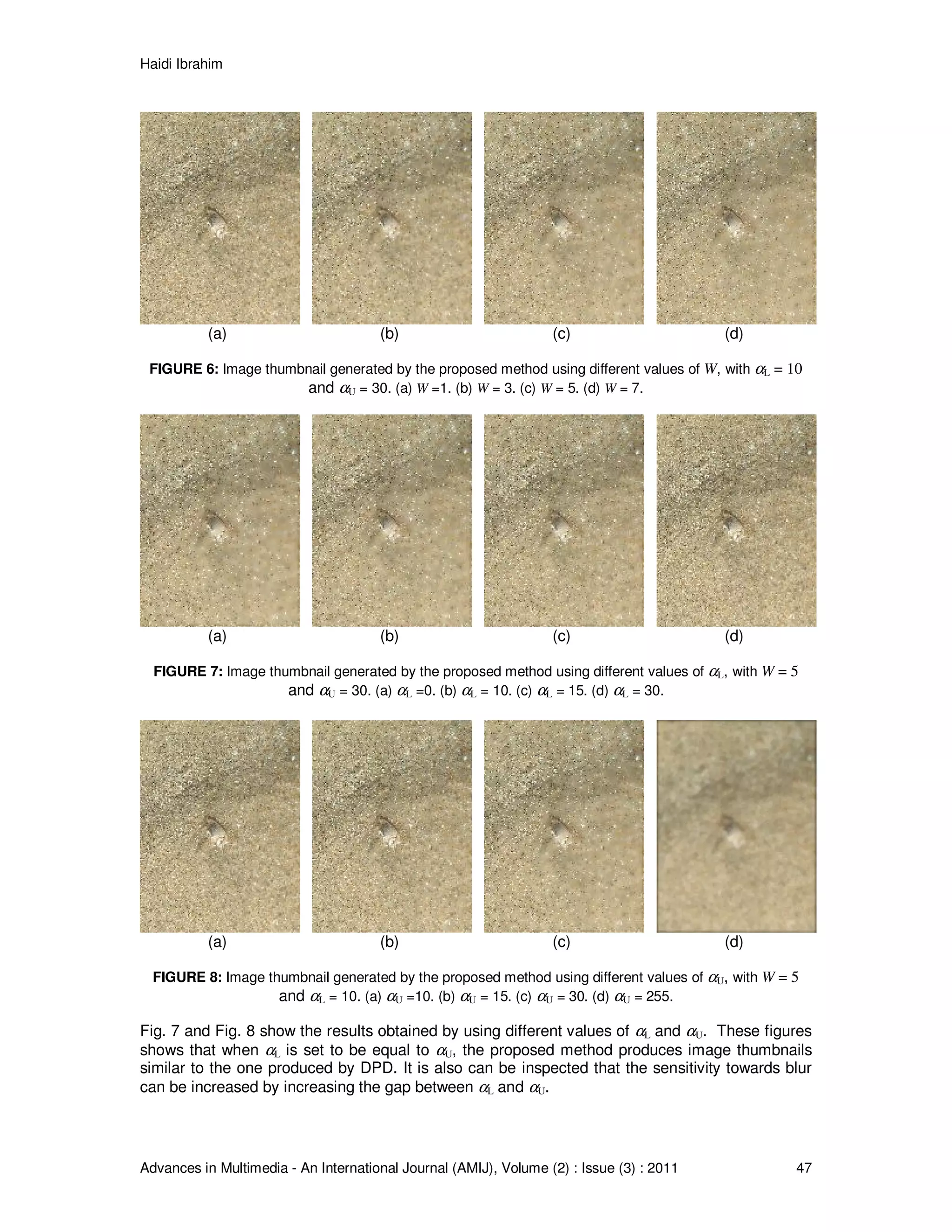 Haidi Ibrahim
Advances in Multimedia - An International Journal (AMIJ), Volume (2) : Issue (3) : 2011 47
(a) (b) (c) (d)
FIGURE 6: Image thumbnail generated by the proposed method using different values of W, with αL = 10
and αU = 30. (a) W =1. (b) W = 3. (c) W = 5. (d) W = 7.
(a) (b) (c) (d)
FIGURE 7: Image thumbnail generated by the proposed method using different values of αL, with W = 5
and αU = 30. (a) αL =0. (b) αL = 10. (c) αL = 15. (d) αL = 30.
(a) (b) (c) (d)
FIGURE 8: Image thumbnail generated by the proposed method using different values of αU, with W = 5
and αL = 10. (a) αU =10. (b) αU = 15. (c) αU = 30. (d) αU = 255.
Fig. 7 and Fig. 8 show the results obtained by using different values of αL and αU. These figures
shows that when αL is set to be equal to αU, the proposed method produces image thumbnails
similar to the one produced by DPD. It is also can be inspected that the sensitivity towards blur
can be increased by increasing the gap between αL and αU.
 