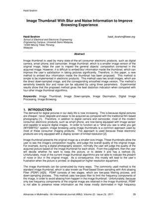 Haidi Ibrahim
Advances in Multimedia - An International Journal (AMIJ), Volume (2) : Issue (3) : 2011 39
Image Thumbnail With Blur and Noise Information to Improve
Browsing Experience
Haidi Ibrahim haidi_ibrahim@ieee.org
School of Electrical and Electronic Engineering,
Engineering Campus, Universiti Sains Malaysia,
14300 Nibong Tebal, Penang,
Malaysia
Abstract
Image thumbnail is used by many state-of-the-art consumer electronic products, such as digital
camera, smart phone, and camcorder. Image thumbnail, which is a smaller image version of the
original image, helps the user to inspect the general objects’ composition contained in the
acquired image. However, it is difficult to embed blur information inside the thumbnail, which can
improve the user’s satisfaction in taking pictures significantly. Therefore, in this paper, a new
method to embed blur information inside the thumbnail has been proposed. This method is
simple to be implemented in electronic products. This method uses two small images, which are
the direct down-sampled image, and the corresponding smoothed image version. The method’s
sensitivity towards blur and noise can be adjusted by using three parameters. Experimental
results show that the proposed method gives the best distortion indication when compared with
four other image thumbnail algorithms.
Keywords: Image Thumbnail, Image Down-sample, Image Decimation, Digital Image
Processing, Image Browsing.
1. INTRODUCTION
The demand for digital pictures in our daily life is now increasing. This is because digital pictures
are cheaper, never degrade and easier to be acquired as compared with the traditional film based
photography [1]. Therefore, in addition to digital camera and camcorder, most of the modern
consumer electronic products, such as smart phone, are now being equipped with image sensor
and capable to acquire digital images. In order to function as a “what you see is what you get
(WYSIWYG)” system, image browsing using image thumbnails is a common approach used by
most of these consumer imaging products. This approach is used because these electronic
products are only equipped with a display screen of limited resolution [2].
Image thumbnail presents the original image as a smaller size image. These thumbnails allow the
user to see the image’s composition roughly, and judge the overall quality of the original image.
For example, during a digital photography session, normally the user will judge the quality of the
acquired picture based on the image thumbnail for each shoot. From this judgment, then the user
will decide whether he want to keep the picture, or to delete it and has a reshoot [3].
Unfortunately, most of the current image thumbnail algorithms are not able to indicate the present
of noise or blur in the original image. As a consequence, this mostly will lead to the user’s
frustration when the picture is printed, or displayed on higher resolution equipment.
The image thumbnails can be constructed by many ways. The commonly used method is the
standard image thumbnail, which is also known as Pixel-based Down-sampling with Anti-aliasing
Filter (PDAF) [4][5]. PDAF consists of two stages, which are low-pass filtering process, and
down-sampling process. This method uses low-pass filter to limit the frequency components of
the image, in order to avoid aliasing from happen in the image thumbnail. Unfortunately, because
only low frequency components of the original image are retained in the image thumbnail, PDAF
is not able to preserve noise information as the noise mostly dominated in high frequency
 