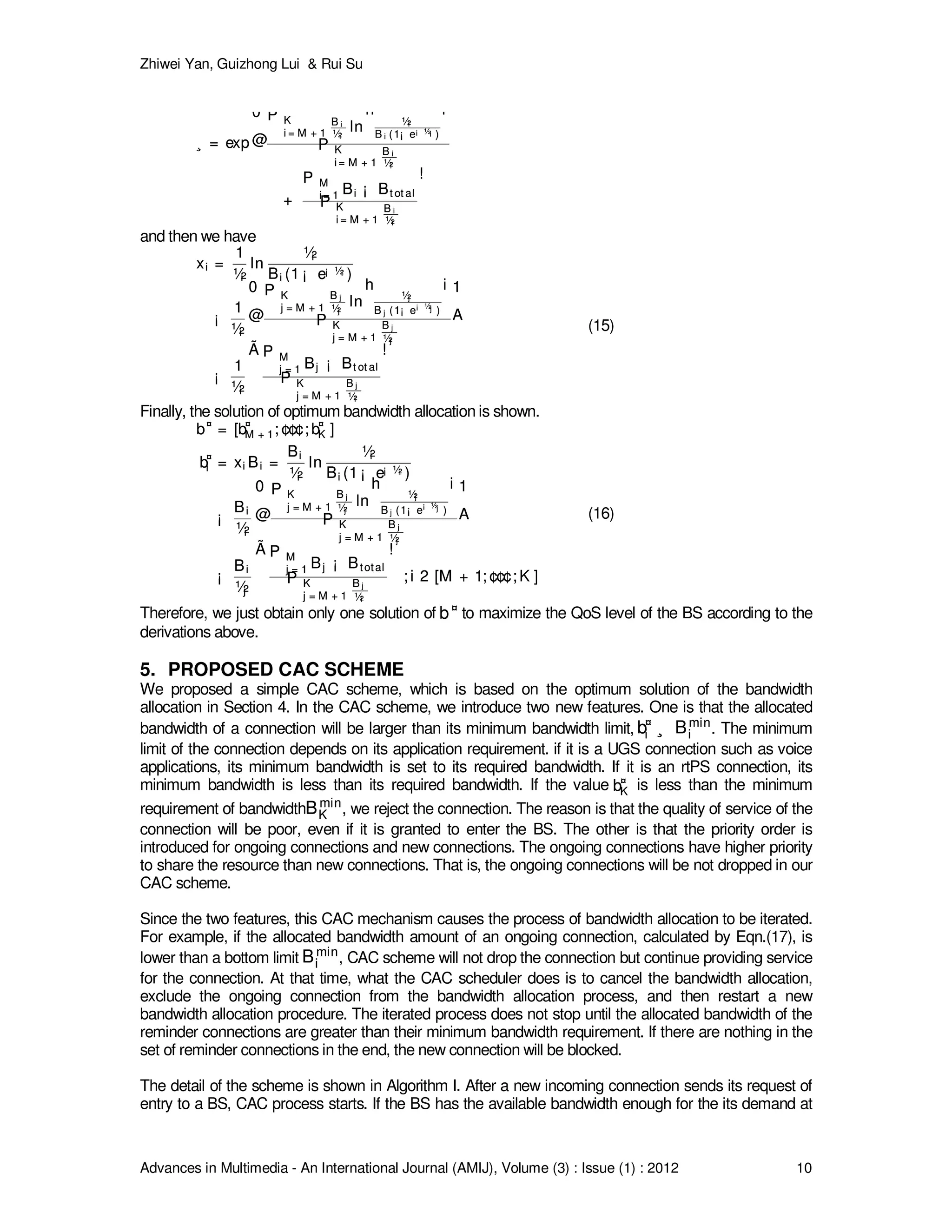 Zhiwei Yan, Guizhong Lui & Rui Su
Advances in Multimedia - An International Journal (AMIJ), Volume (3) : Issue (1) : 2012 10
¸ = exp
0
@
P K
i = M + 1
B i
½i
ln
h
½i
B i (1¡ e¡ ½i )
i
P K
i = M + 1
B i
½i
+
P M
i = 1 Bi ¡ Bt ot al
P K
i = M + 1
B i
½i
!
¸ = exp
0
@
P K
i = M + 1
B i
½i
ln
h
½i
B i (1¡ e¡ ½i )
i
P K
i = M + 1
B i
½i
+
P M
i = 1 Bi ¡ Bt ot al
P K
i = M + 1
B i
½i
!
and then we have
xi =
1
½i
ln
½i
Bi (1 ¡ e¡ ½i )
¡
1
½i
0
@
P K
j = M + 1
B j
½j
ln
h
½j
B j (1¡ e¡ ½j )
i
P K
j = M + 1
B j
½j
1
A
¡
1
½i
Ã P M
j = 1 Bj ¡ Bt ot al
P K
j = M + 1
B j
½i
!
xi =
1
½i
ln
½i
Bi (1 ¡ e¡ ½i )
¡
1
½i
0
@
P K
j = M + 1
B j
½j
ln
h
½j
B j (1¡ e¡ ½j )
i
P K
j = M + 1
B j
½j
1
A
¡
1
½i
Ã P M
j = 1 Bj ¡ Bt ot al
P K
j = M + 1
B j
½i
!
(15)
Finally, the solution of optimum bandwidth allocation is shown.
b¤
= [b¤
M + 1; ¢¢¢; b¤
K ]
b¤
i = xi Bi =
Bi
½i
ln
½i
Bi (1 ¡ e¡ ½i )
¡
Bi
½i
0
@
P K
j = M + 1
B j
½j
ln
h
½j
B j (1¡ e
¡ ½j )
i
P K
j = M + 1
B j
½j
1
A
¡
Bi
½j
Ã P M
j = 1 Bj ¡ Btotal
P K
j = M + 1
B j
½i
!
; i 2 [M + 1; ¢¢¢; K ]
b¤
= [b¤
M + 1; ¢¢¢; b¤
K ]
b¤
i = xi Bi =
Bi
½i
ln
½i
Bi (1 ¡ e¡ ½i )
¡
Bi
½i
0
@
P K
j = M + 1
B j
½j
ln
h
½j
B j (1¡ e
¡ ½j )
i
P K
j = M + 1
B j
½j
1
A
¡
Bi
½j
Ã P M
j = 1 Bj ¡ Btotal
P K
j = M + 1
B j
½i
!
; i 2 [M + 1; ¢¢¢; K ]
(16)
Therefore, we just obtain only one solution of b¤
b¤ to maximize the QoS level of the BS according to the
derivations above.
5. PROPOSED CAC SCHEME
We proposed a simple CAC scheme, which is based on the optimum solution of the bandwidth
allocation in Section 4. In the CAC scheme, we introduce two new features. One is that the allocated
bandwidth of a connection will be larger than its minimum bandwidth limit, b¤
i ¸ Bmin
ib¤
i ¸ Bmin
i . The minimum
limit of the connection depends on its application requirement. if it is a UGS connection such as voice
applications, its minimum bandwidth is set to its required bandwidth. If it is an rtPS connection, its
minimum bandwidth is less than its required bandwidth. If the value b¤
Kb¤
K is less than the minimum
requirement of bandwidthBmin
KBmin
K , we reject the connection. The reason is that the quality of service of the
connection will be poor, even if it is granted to enter the BS. The other is that the priority order is
introduced for ongoing connections and new connections. The ongoing connections have higher priority
to share the resource than new connections. That is, the ongoing connections will be not dropped in our
CAC scheme.
Since the two features, this CAC mechanism causes the process of bandwidth allocation to be iterated.
For example, if the allocated bandwidth amount of an ongoing connection, calculated by Eqn.(17), is
lower than a bottom limit Bmin
iBmin
i , CAC scheme will not drop the connection but continue providing service
for the connection. At that time, what the CAC scheduler does is to cancel the bandwidth allocation,
exclude the ongoing connection from the bandwidth allocation process, and then restart a new
bandwidth allocation procedure. The iterated process does not stop until the allocated bandwidth of the
reminder connections are greater than their minimum bandwidth requirement. If there are nothing in the
set of reminder connections in the end, the new connection will be blocked.
The detail of the scheme is shown in Algorithm I. After a new incoming connection sends its request of
entry to a BS, CAC process starts. If the BS has the available bandwidth enough for the its demand at
 