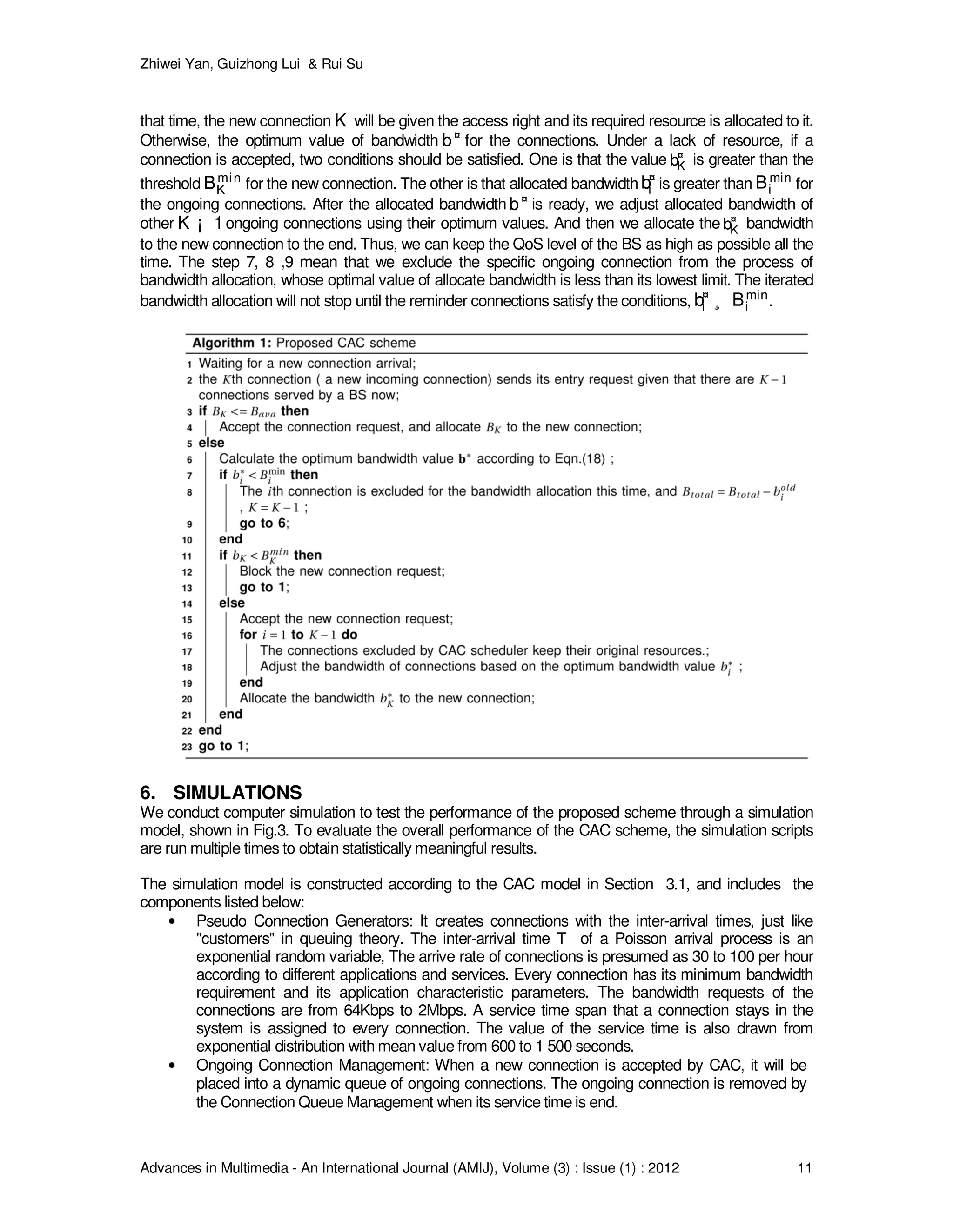 Zhiwei Yan, Guizhong Lui & Rui Su
Advances in Multimedia - An International Journal (AMIJ), Volume (3) : Issue (1) : 2012 11
that time, the new connection KK will be given the access right and its required resource is allocated to it.
Otherwise, the optimum value of bandwidth b¤
b¤ for the connections. Under a lack of resource, if a
connection is accepted, two conditions should be satisfied. One is that the value b¤
Kb¤
K is greater than the
threshold Bmin
KBmin
K for the new connection. The other is that allocated bandwidth b¤
ib¤
i is greater than Bmin
iBmin
i for
the ongoing connections. After the allocated bandwidth b¤
b¤ is ready, we adjust allocated bandwidth of
other K ¡ 1K ¡ 1ongoing connections using their optimum values. And then we allocate the b¤
Kb¤
K bandwidth
to the new connection to the end. Thus, we can keep the QoS level of the BS as high as possible all the
time. The step 7, 8 ,9 mean that we exclude the specific ongoing connection from the process of
bandwidth allocation, whose optimal value of allocate bandwidth is less than its lowest limit. The iterated
bandwidth allocation will not stop until the reminder connections satisfy the conditions, b¤
i ¸ Bmin
ib¤
i ¸ Bmin
i .
6. SIMULATIONS
We conduct computer simulation to test the performance of the proposed scheme through a simulation
model, shown in Fig.3. To evaluate the overall performance of the CAC scheme, the simulation scripts
are run multiple times to obtain statistically meaningful results.
The simulation model is constructed according to the CAC model in Section 3.1, and includes the
components listed below:
• Pseudo Connection Generators: It creates connections with the inter-arrival times, just like
"customers" in queuing theory. The inter-arrival time T of a Poisson arrival process is an
exponential random variable, The arrive rate of connections is presumed as 30 to 100 per hour
according to different applications and services. Every connection has its minimum bandwidth
requirement and its application characteristic parameters. The bandwidth requests of the
connections are from 64Kbps to 2Mbps. A service time span that a connection stays in the
system is assigned to every connection. The value of the service time is also drawn from
exponential distribution with mean value from 600 to 1 500 seconds.
• Ongoing Connection Management: When a new connection is accepted by CAC, it will be
placed into a dynamic queue of ongoing connections. The ongoing connection is removed by
the Connection Queue Management when its service time is end.
 