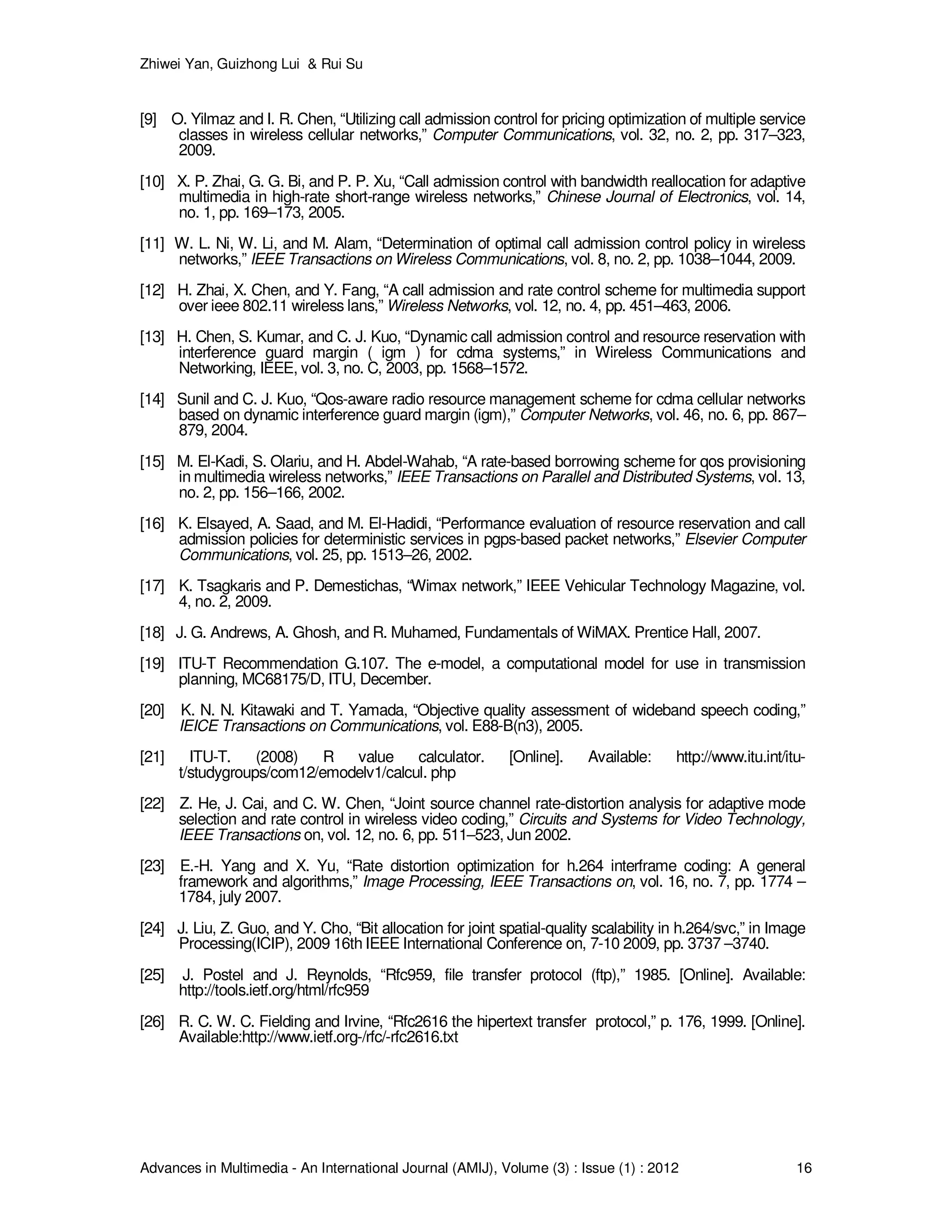 Zhiwei Yan, Guizhong Lui & Rui Su
Advances in Multimedia - An International Journal (AMIJ), Volume (3) : Issue (1) : 2012 16
[9] O. Yilmaz and I. R. Chen, “Utilizing call admission control for pricing optimization of multiple service
classes in wireless cellular networks,” Computer Communications, vol. 32, no. 2, pp. 317–323,
2009.
[10] X. P. Zhai, G. G. Bi, and P. P. Xu, “Call admission control with bandwidth reallocation for adaptive
multimedia in high-rate short-range wireless networks,” Chinese Journal of Electronics, vol. 14,
no. 1, pp. 169–173, 2005.
[11] W. L. Ni, W. Li, and M. Alam, “Determination of optimal call admission control policy in wireless
networks,” IEEE Transactions on Wireless Communications, vol. 8, no. 2, pp. 1038–1044, 2009.
[12] H. Zhai, X. Chen, and Y. Fang, “A call admission and rate control scheme for multimedia support
over ieee 802.11 wireless lans,” Wireless Networks, vol. 12, no. 4, pp. 451–463, 2006.
[13] H. Chen, S. Kumar, and C. J. Kuo, “Dynamic call admission control and resource reservation with
interference guard margin ( igm ) for cdma systems,” in Wireless Communications and
Networking, IEEE, vol. 3, no. C, 2003, pp. 1568–1572.
[14] Sunil and C. J. Kuo, “Qos-aware radio resource management scheme for cdma cellular networks
based on dynamic interference guard margin (igm),” Computer Networks, vol. 46, no. 6, pp. 867–
879, 2004.
[15] M. El-Kadi, S. Olariu, and H. Abdel-Wahab, “A rate-based borrowing scheme for qos provisioning
in multimedia wireless networks,” IEEE Transactions on Parallel and Distributed Systems, vol. 13,
no. 2, pp. 156–166, 2002.
[16] K. Elsayed, A. Saad, and M. El-Hadidi, “Performance evaluation of resource reservation and call
admission policies for deterministic services in pgps-based packet networks,” Elsevier Computer
Communications, vol. 25, pp. 1513–26, 2002.
[17] K. Tsagkaris and P. Demestichas, “Wimax network,” IEEE Vehicular Technology Magazine, vol.
4, no. 2, 2009.
[18] J. G. Andrews, A. Ghosh, and R. Muhamed, Fundamentals of WiMAX. Prentice Hall, 2007.
[19] ITU-T Recommendation G.107. The e-model, a computational model for use in transmission
planning, MC68175/D, ITU, December.
[20] K. N. N. Kitawaki and T. Yamada, “Objective quality assessment of wideband speech coding,”
IEICE Transactions on Communications, vol. E88-B(n3), 2005.
[21] ITU-T. (2008) R value calculator. [Online]. Available: http://www.itu.int/itu-
t/studygroups/com12/emodelv1/calcul. php
[22] Z. He, J. Cai, and C. W. Chen, “Joint source channel rate-distortion analysis for adaptive mode
selection and rate control in wireless video coding,” Circuits and Systems for Video Technology,
IEEE Transactions on, vol. 12, no. 6, pp. 511–523, Jun 2002.
[23] E.-H. Yang and X. Yu, “Rate distortion optimization for h.264 interframe coding: A general
framework and algorithms,” Image Processing, IEEE Transactions on, vol. 16, no. 7, pp. 1774 –
1784, july 2007.
[24] J. Liu, Z. Guo, and Y. Cho, “Bit allocation for joint spatial-quality scalability in h.264/svc,” in Image
Processing(ICIP), 2009 16th IEEE International Conference on, 7-10 2009, pp. 3737 –3740.
[25] J. Postel and J. Reynolds, “Rfc959, file transfer protocol (ftp),” 1985. [Online]. Available:
http://tools.ietf.org/html/rfc959
[26] R. C. W. C. Fielding and Irvine, “Rfc2616 the hipertext transfer protocol,” p. 176, 1999. [Online].
Available:http://www.ietf.org-/rfc/-rfc2616.txt
 