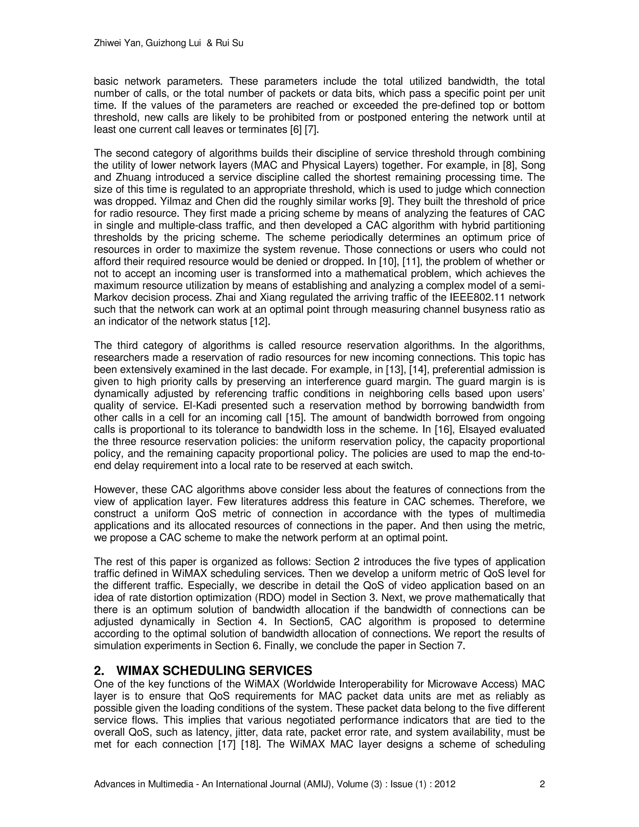 Zhiwei Yan, Guizhong Lui & Rui Su
Advances in Multimedia - An International Journal (AMIJ), Volume (3) : Issue (1) : 2012 2
basic network parameters. These parameters include the total utilized bandwidth, the total
number of calls, or the total number of packets or data bits, which pass a specific point per unit
time. If the values of the parameters are reached or exceeded the pre-defined top or bottom
threshold, new calls are likely to be prohibited from or postponed entering the network until at
least one current call leaves or terminates [6] [7].
The second category of algorithms builds their discipline of service threshold through combining
the utility of lower network layers (MAC and Physical Layers) together. For example, in [8], Song
and Zhuang introduced a service discipline called the shortest remaining processing time. The
size of this time is regulated to an appropriate threshold, which is used to judge which connection
was dropped. Yilmaz and Chen did the roughly similar works [9]. They built the threshold of price
for radio resource. They first made a pricing scheme by means of analyzing the features of CAC
in single and multiple-class traffic, and then developed a CAC algorithm with hybrid partitioning
thresholds by the pricing scheme. The scheme periodically determines an optimum price of
resources in order to maximize the system revenue. Those connections or users who could not
afford their required resource would be denied or dropped. In [10], [11], the problem of whether or
not to accept an incoming user is transformed into a mathematical problem, which achieves the
maximum resource utilization by means of establishing and analyzing a complex model of a semi-
Markov decision process. Zhai and Xiang regulated the arriving traffic of the IEEE802.11 network
such that the network can work at an optimal point through measuring channel busyness ratio as
an indicator of the network status [12].
The third category of algorithms is called resource reservation algorithms. In the algorithms,
researchers made a reservation of radio resources for new incoming connections. This topic has
been extensively examined in the last decade. For example, in [13], [14], preferential admission is
given to high priority calls by preserving an interference guard margin. The guard margin is is
dynamically adjusted by referencing traffic conditions in neighboring cells based upon users’
quality of service. El-Kadi presented such a reservation method by borrowing bandwidth from
other calls in a cell for an incoming call [15]. The amount of bandwidth borrowed from ongoing
calls is proportional to its tolerance to bandwidth loss in the scheme. In [16], Elsayed evaluated
the three resource reservation policies: the uniform reservation policy, the capacity proportional
policy, and the remaining capacity proportional policy. The policies are used to map the end-to-
end delay requirement into a local rate to be reserved at each switch.
However, these CAC algorithms above consider less about the features of connections from the
view of application layer. Few literatures address this feature in CAC schemes. Therefore, we
construct a uniform QoS metric of connection in accordance with the types of multimedia
applications and its allocated resources of connections in the paper. And then using the metric,
we propose a CAC scheme to make the network perform at an optimal point.
The rest of this paper is organized as follows: Section 2 introduces the five types of application
traffic defined in WiMAX scheduling services. Then we develop a uniform metric of QoS level for
the different traffic. Especially, we describe in detail the QoS of video application based on an
idea of rate distortion optimization (RDO) model in Section 3. Next, we prove mathematically that
there is an optimum solution of bandwidth allocation if the bandwidth of connections can be
adjusted dynamically in Section 4. In Section5, CAC algorithm is proposed to determine
according to the optimal solution of bandwidth allocation of connections. We report the results of
simulation experiments in Section 6. Finally, we conclude the paper in Section 7.
2. WIMAX SCHEDULING SERVICES
One of the key functions of the WiMAX (Worldwide Interoperability for Microwave Access) MAC
layer is to ensure that QoS requirements for MAC packet data units are met as reliably as
possible given the loading conditions of the system. These packet data belong to the five different
service flows. This implies that various negotiated performance indicators that are tied to the
overall QoS, such as latency, jitter, data rate, packet error rate, and system availability, must be
met for each connection [17] [18]. The WiMAX MAC layer designs a scheme of scheduling
 
