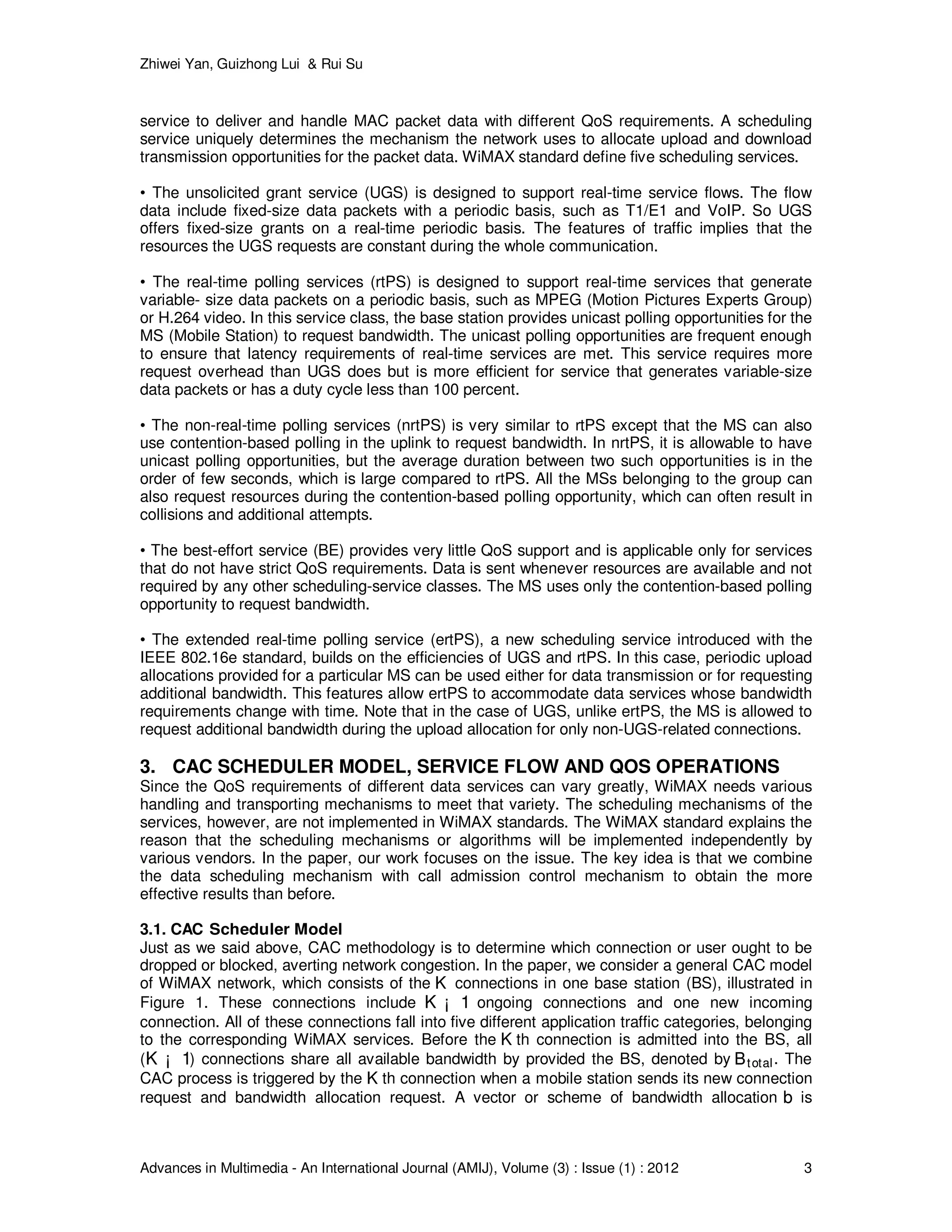 Zhiwei Yan, Guizhong Lui & Rui Su
Advances in Multimedia - An International Journal (AMIJ), Volume (3) : Issue (1) : 2012 3
service to deliver and handle MAC packet data with different QoS requirements. A scheduling
service uniquely determines the mechanism the network uses to allocate upload and download
transmission opportunities for the packet data. WiMAX standard define five scheduling services.
• The unsolicited grant service (UGS) is designed to support real-time service ﬂows. The ﬂow
data include ﬁxed-size data packets with a periodic basis, such as T1/E1 and VoIP. So UGS
offers ﬁxed-size grants on a real-time periodic basis. The features of traffic implies that the
resources the UGS requests are constant during the whole communication.
• The real-time polling services (rtPS) is designed to support real-time services that generate
variable- size data packets on a periodic basis, such as MPEG (Motion Pictures Experts Group)
or H.264 video. In this service class, the base station provides unicast polling opportunities for the
MS (Mobile Station) to request bandwidth. The unicast polling opportunities are frequent enough
to ensure that latency requirements of real-time services are met. This service requires more
request overhead than UGS does but is more efficient for service that generates variable-size
data packets or has a duty cycle less than 100 percent.
• The non-real-time polling services (nrtPS) is very similar to rtPS except that the MS can also
use contention-based polling in the uplink to request bandwidth. In nrtPS, it is allowable to have
unicast polling opportunities, but the average duration between two such opportunities is in the
order of few seconds, which is large compared to rtPS. All the MSs belonging to the group can
also request resources during the contention-based polling opportunity, which can often result in
collisions and additional attempts.
• The best-effort service (BE) provides very little QoS support and is applicable only for services
that do not have strict QoS requirements. Data is sent whenever resources are available and not
required by any other scheduling-service classes. The MS uses only the contention-based polling
opportunity to request bandwidth.
• The extended real-time polling service (ertPS), a new scheduling service introduced with the
IEEE 802.16e standard, builds on the efficiencies of UGS and rtPS. In this case, periodic upload
allocations provided for a particular MS can be used either for data transmission or for requesting
additional bandwidth. This features allow ertPS to accommodate data services whose bandwidth
requirements change with time. Note that in the case of UGS, unlike ertPS, the MS is allowed to
request additional bandwidth during the upload allocation for only non-UGS-related connections.
3. CAC SCHEDULER MODEL, SERVICE FLOW AND QOS OPERATIONS
Since the QoS requirements of different data services can vary greatly, WiMAX needs various
handling and transporting mechanisms to meet that variety. The scheduling mechanisms of the
services, however, are not implemented in WiMAX standards. The WiMAX standard explains the
reason that the scheduling mechanisms or algorithms will be implemented independently by
various vendors. In the paper, our work focuses on the issue. The key idea is that we combine
the data scheduling mechanism with call admission control mechanism to obtain the more
effective results than before.
3.1. CAC Scheduler Model
Just as we said above, CAC methodology is to determine which connection or user ought to be
dropped or blocked, averting network congestion. In the paper, we consider a general CAC model
of WiMAX network, which consists of the KK connections in one base station (BS), illustrated in
Figure 1. These connections include K ¡ 1K ¡ 1 ongoing connections and one new incoming
connection. All of these connections fall into five different application traffic categories, belonging
to the corresponding WiMAX services. Before the KK th connection is admitted into the BS, all
(K ¡ 1K ¡ 1) connections share all available bandwidth by provided the BS, denoted by BtotalBtotal. The
CAC process is triggered by the KK th connection when a mobile station sends its new connection
request and bandwidth allocation request. A vector or scheme of bandwidth allocation bb is
 