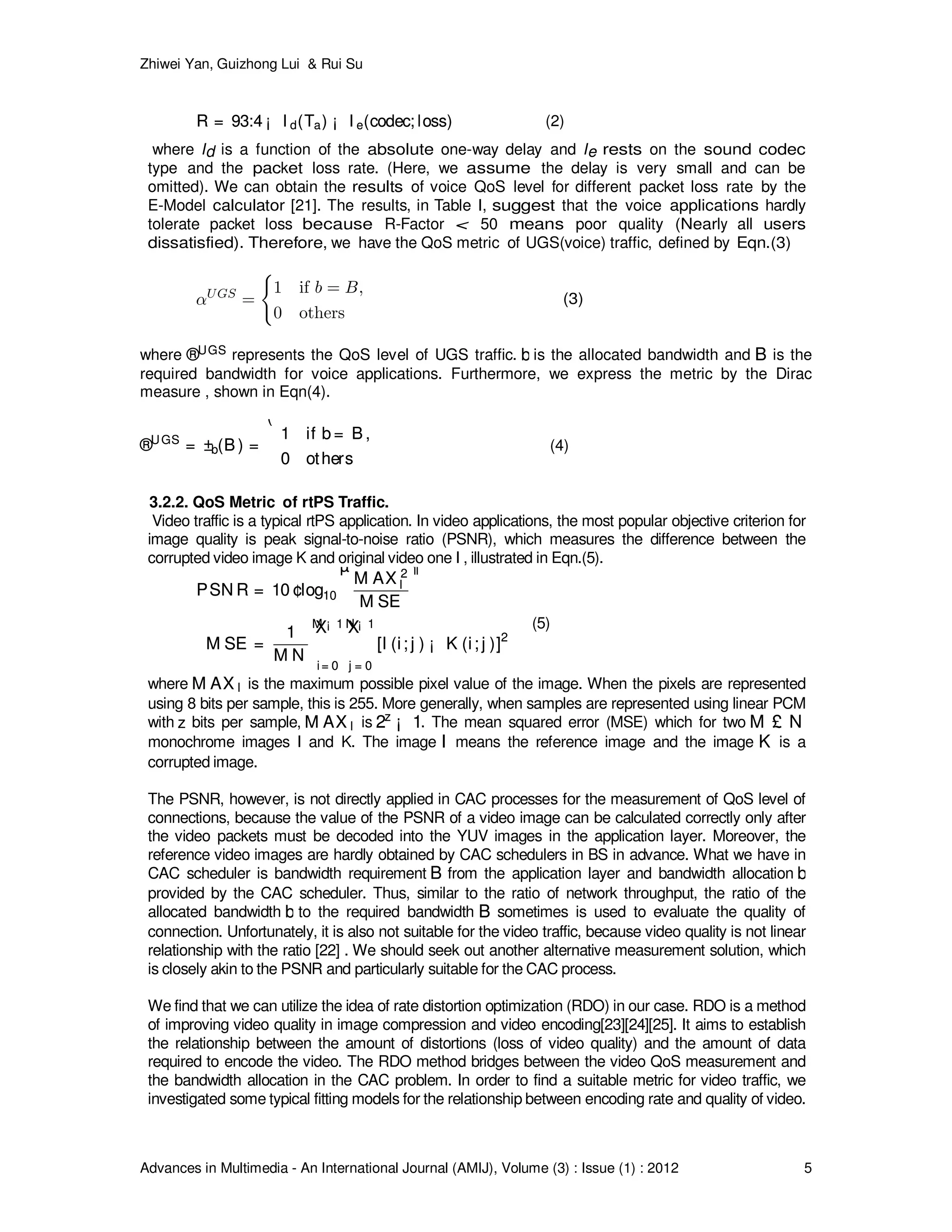 Zhiwei Yan, Guizhong Lui & Rui Su
Advances in Multimedia - An International Journal (AMIJ), Volume (3) : Issue (1) : 2012 5
R = 93:4 ¡ I d(Ta) ¡ I e(codec; loss)R = 93:4 ¡ I d(Ta) ¡ I e(codec; loss) (2)
where Id is a function of the absolute one-way delay and Ie rests on the sound codec
type and the packet loss rate. (Here, we assume the delay is very small and can be
omitted). We can obtain the results of voice QoS level for different packet loss rate by the
E-Model calculator [21]. The results, in Table I, suggest that the voice applications hardly
tolerate packet loss because R-Factor < 50 means poor quality (Nearly all users
dissatisfied). Therefore, we have the QoS metric of UGS(voice) traffic, defined by Eqn.(3)
(3)
where ®UGS®UGS represents the QoS level of UGS traffic. bb is the allocated bandwidth and BB is the
required bandwidth for voice applications. Furthermore, we express the metric by the Dirac
measure , shown in Eqn(4).
®UGS
= ±b(B ) =
(
1 if b = B ,
0 others
®UGS
= ±b(B ) =
(
1 if b = B ,
0 others
(4)
3.2.2. QoS Metric of rtPS Traffic.
Video traffic is a typical rtPS application. In video applications, the most popular objective criterion for
image quality is peak signal-to-noise ratio (PSNR), which measures the difference between the
corrupted video image K and original video one I , illustrated in Eqn.(5).
PSN R = 10 ¢log10
µ
M AX 2
I
M SE
¶
M SE =
1
M N
M ¡ 1X
i= 0
N ¡ 1X
j = 0
[I (i; j ) ¡ K (i; j )]2
PSN R = 10 ¢log10
µ
M AX 2
I
M SE
¶
M SE =
1
M N
M ¡ 1X
i= 0
N ¡ 1X
j = 0
[I (i; j ) ¡ K (i; j )]2
(5)
where M AX IM AX I is the maximum possible pixel value of the image. When the pixels are represented
using 8 bits per sample, this is 255. More generally, when samples are represented using linear PCM
with zz bits per sample, M AX IM AX I is 2z
¡ 12z
¡ 1. The mean squared error (MSE) which for two M £ NM £ N
monochrome images I and K. The image II means the reference image and the image KK is a
corrupted image.
The PSNR, however, is not directly applied in CAC processes for the measurement of QoS level of
connections, because the value of the PSNR of a video image can be calculated correctly only after
the video packets must be decoded into the YUV images in the application layer. Moreover, the
reference video images are hardly obtained by CAC schedulers in BS in advance. What we have in
CAC scheduler is bandwidth requirement BB from the application layer and bandwidth allocation bb
provided by the CAC scheduler. Thus, similar to the ratio of network throughput, the ratio of the
allocated bandwidth bb to the required bandwidth BB sometimes is used to evaluate the quality of
connection. Unfortunately, it is also not suitable for the video traffic, because video quality is not linear
relationship with the ratio [22] . We should seek out another alternative measurement solution, which
is closely akin to the PSNR and particularly suitable for the CAC process.
We find that we can utilize the idea of rate distortion optimization (RDO) in our case. RDO is a method
of improving video quality in image compression and video encoding[23][24][25]. It aims to establish
the relationship between the amount of distortions (loss of video quality) and the amount of data
required to encode the video. The RDO method bridges between the video QoS measurement and
the bandwidth allocation in the CAC problem. In order to find a suitable metric for video traffic, we
investigated some typical fitting models for the relationship between encoding rate and quality of video.
 