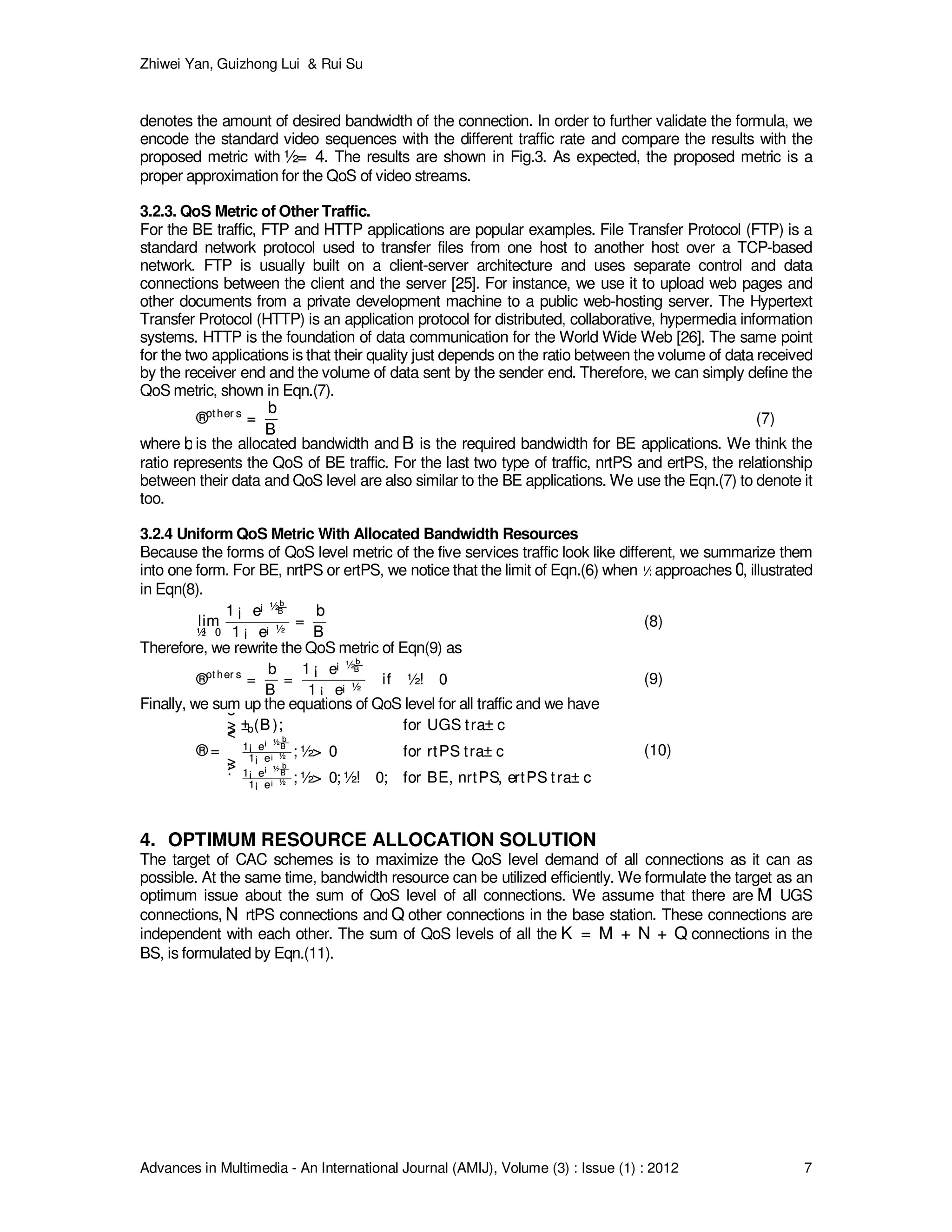 Zhiwei Yan, Guizhong Lui & Rui Su
Advances in Multimedia - An International Journal (AMIJ), Volume (3) : Issue (1) : 2012 7
denotes the amount of desired bandwidth of the connection. In order to further validate the formula, we
encode the standard video sequences with the different traffic rate and compare the results with the
proposed metric with ½= 4½= 4. The results are shown in Fig.3. As expected, the proposed metric is a
proper approximation for the QoS of video streams.
3.2.3. QoS Metric of Other Traffic.
For the BE traffic, FTP and HTTP applications are popular examples. File Transfer Protocol (FTP) is a
standard network protocol used to transfer files from one host to another host over a TCP-based
network. FTP is usually built on a client-server architecture and uses separate control and data
connections between the client and the server [25]. For instance, we use it to upload web pages and
other documents from a private development machine to a public web-hosting server. The Hypertext
Transfer Protocol (HTTP) is an application protocol for distributed, collaborative, hypermedia information
systems. HTTP is the foundation of data communication for the World Wide Web [26]. The same point
for the two applications is that their quality just depends on the ratio between the volume of data received
by the receiver end and the volume of data sent by the sender end. Therefore, we can simply define the
QoS metric, shown in Eqn.(7).
®other s
=
b
B
®other s
=
b
B
(7)
where bbis the allocated bandwidth and BB is the required bandwidth for BE applications. We think the
ratio represents the QoS of BE traffic. For the last two type of traffic, nrtPS and ertPS, the relationship
between their data and QoS level are also similar to the BE applications. We use the Eqn.(7) to denote it
too.
3.2.4 Uniform QoS Metric With Allocated Bandwidth Resources
Because the forms of QoS level metric of the five services traffic look like different, we summarize them
into one form. For BE, nrtPS or ertPS, we notice that the limit of Eqn.(6) when ½½approaches 00, illustrated
in Eqn(8).
lim
½! 0
1 ¡ e¡ ½b
B
1 ¡ e¡ ½
=
b
B
lim
½! 0
1 ¡ e¡ ½b
B
1 ¡ e¡ ½
=
b
B
(8)
Therefore, we rewrite the QoS metric of Eqn(9) as
®other s
=
b
B
=
1 ¡ e¡ ½b
B
1 ¡ e¡ ½
if ½! 0®other s
=
b
B
=
1 ¡ e¡ ½b
B
1 ¡ e¡ ½
if ½! 0 (9)
Finally, we sum up the equations of QoS level for all traffic and we have
® =
8
>><
>>:
±b(B ); for UGS tra± c
1¡ e¡ ½ b
B
1¡ e¡ ½ ; ½> 0 for rtPS tra± c
1¡ e¡ ½ b
B
1¡ e¡ ½ ; ½> 0; ½! 0; for BE, nrtPS, ertPS tra± c
® =
8
>><
>>:
±b(B ); for UGS tra± c
1¡ e¡ ½ b
B
1¡ e¡ ½ ; ½> 0 for rtPS tra± c
1¡ e¡ ½ b
B
1¡ e¡ ½ ; ½> 0; ½! 0; for BE, nrtPS, ertPS tra± c
(10)
4. OPTIMUM RESOURCE ALLOCATION SOLUTION
The target of CAC schemes is to maximize the QoS level demand of all connections as it can as
possible. At the same time, bandwidth resource can be utilized efficiently. We formulate the target as an
optimum issue about the sum of QoS level of all connections. We assume that there are MM UGS
connections, NN rtPS connections and QQ other connections in the base station. These connections are
independent with each other. The sum of QoS levels of all the K = M + N + QK = M + N + Q connections in the
BS, is formulated by Eqn.(11).
 