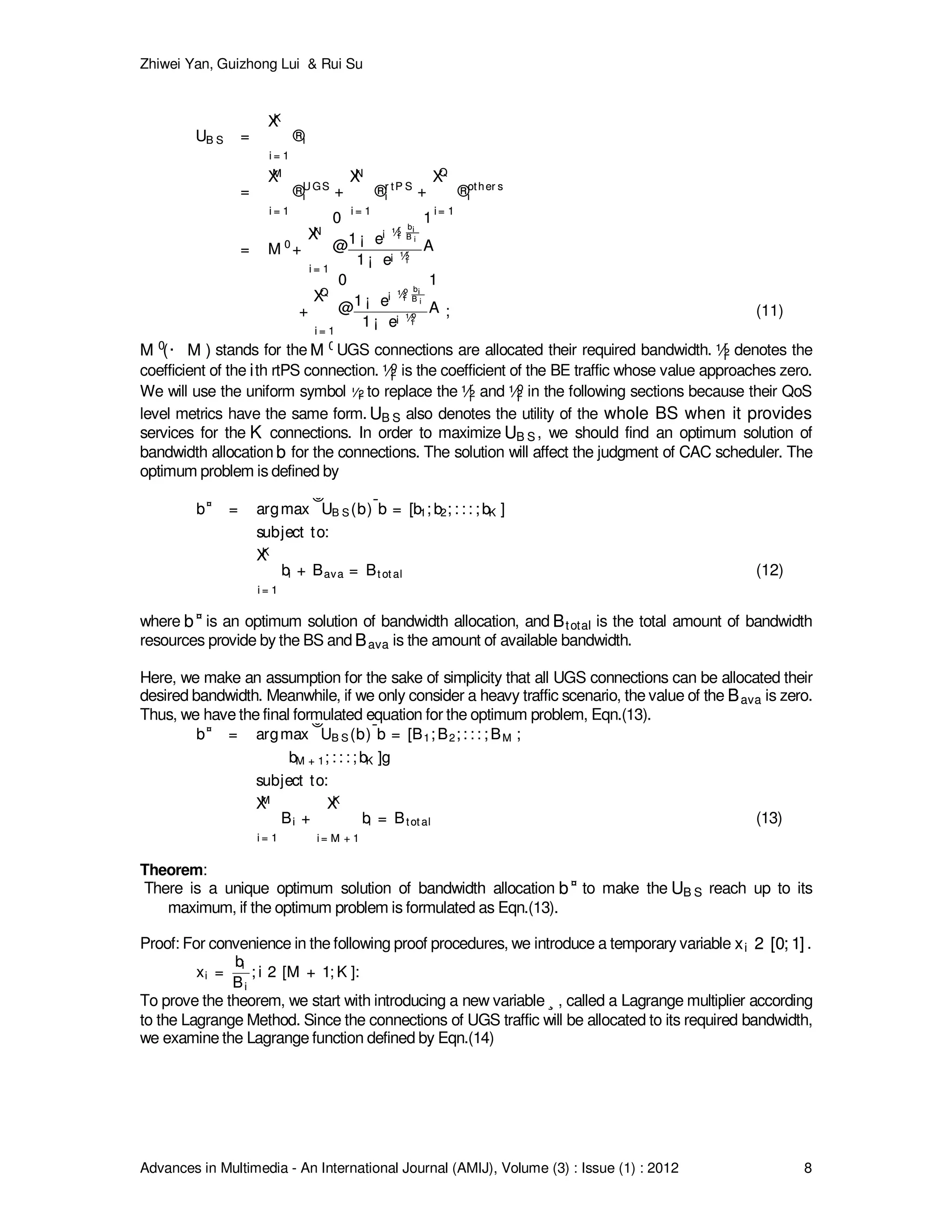 Zhiwei Yan, Guizhong Lui & Rui Su
Advances in Multimedia - An International Journal (AMIJ), Volume (3) : Issue (1) : 2012 8
UB S =
KX
i = 1
®i
=
MX
i = 1
®U GS
i +
NX
i = 1
®r tP S
i +
Q
X
i = 1
®other s
i
= M 0
+
NX
i = 1
0
@1 ¡ e
¡ ½r
i
bi
B i
1 ¡ e¡ ½r
i
1
A
+
QX
i = 1
0
@1 ¡ e
¡ ½o
i
bi
B i
1 ¡ e¡ ½o
i
1
A ;
UB S =
KX
i = 1
®i
=
MX
i = 1
®U GS
i +
NX
i = 1
®r tP S
i +
Q
X
i = 1
®other s
i
= M 0
+
NX
i = 1
0
@1 ¡ e
¡ ½r
i
bi
B i
1 ¡ e¡ ½r
i
1
A
+
QX
i = 1
0
@1 ¡ e
¡ ½o
i
bi
B i
1 ¡ e¡ ½o
i
1
A ; (11)
M 0
(· M )M 0
(· M ) stands for the M 0M 0UGS connections are allocated their required bandwidth. ½r
i½r
i denotes the
coefficient of the iith rtPS connection. ½o
i½o
i is the coefficient of the BE traffic whose value approaches zero.
We will use the uniform symbol ½i½i to replace the ½r
i½r
i and ½o
i½o
i in the following sections because their QoS
level metrics have the same form. UB SUB S also denotes the utility of the whole BS when it provides
services for the KK connections. In order to maximize UB SUB S , we should find an optimum solution of
bandwidth allocation bb for the connections. The solution will affect the judgment of CAC scheduler. The
optimum problem is defined by
b¤
= argmax
©
UB S (b)
¯
¯b = [b1; b2; : : : ; bK ]
ª
subject to:
KX
i = 1
bi + Bava = Bt ot al
b¤
= argmax
©
UB S (b)
¯
¯b = [b1; b2; : : : ; bK ]
ª
subject to:
KX
i = 1
bi + Bava = Bt ot al (12)
where b¤
b¤ is an optimum solution of bandwidth allocation, and BtotalBtotal is the total amount of bandwidth
resources provide by the BS and BavaBava is the amount of available bandwidth.
Here, we make an assumption for the sake of simplicity that all UGS connections can be allocated their
desired bandwidth. Meanwhile, if we only consider a heavy traffic scenario, the value of the BavaBava is zero.
Thus, we have the final formulated equation for the optimum problem, Eqn.(13).
b¤
= argmax
©
UB S (b)
¯
¯b = [B1; B2; : : : ; BM ;
bM + 1; : : : ; bK ]g
subject to:
MX
i = 1
Bi +
KX
i = M + 1
bi = Btot al
b¤
= argmax
©
UB S (b)
¯
¯b = [B1; B2; : : : ; BM ;
bM + 1; : : : ; bK ]g
subject to:
MX
i = 1
Bi +
KX
i = M + 1
bi = Btot al (13)
Theorem:
There is a unique optimum solution of bandwidth allocation b¤
b¤ to make the UB SUB S reach up to its
maximum, if the optimum problem is formulated as Eqn.(13).
Proof: For convenience in the following proof procedures, we introduce a temporary variable xi 2 [0; 1]xi 2 [0; 1] .
xi =
bi
Bi
; i 2 [M + 1; K ]:xi =
bi
Bi
; i 2 [M + 1; K ]:
To prove the theorem, we start with introducing a new variable ¸¸ , called a Lagrange multiplier according
to the Lagrange Method. Since the connections of UGS traffic will be allocated to its required bandwidth,
we examine the Lagrange function defined by Eqn.(14)
 