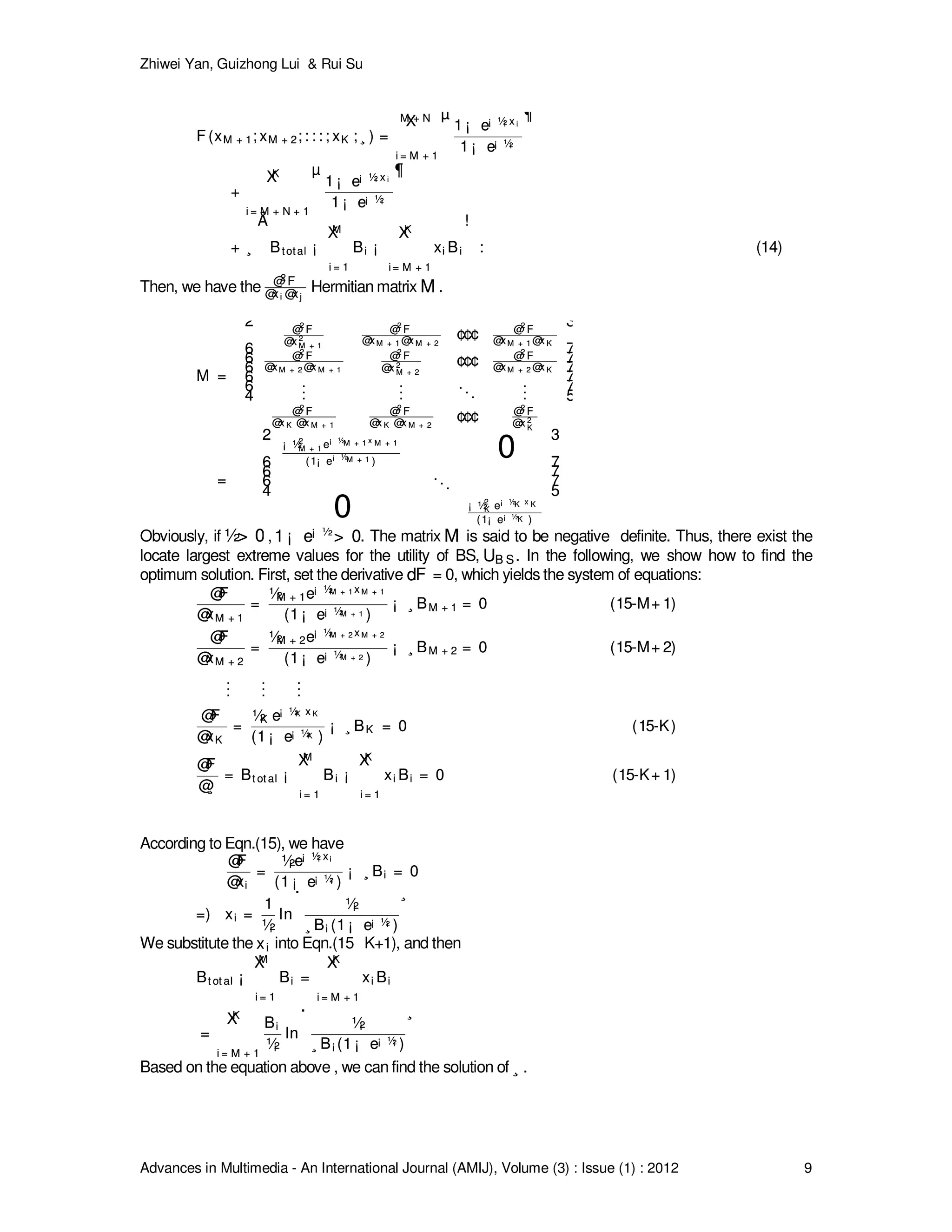 Zhiwei Yan, Guizhong Lui & Rui Su
Advances in Multimedia - An International Journal (AMIJ), Volume (3) : Issue (1) : 2012 9
F (xM + 1; xM + 2; : : : ; xK ; ¸ ) =
M + NX
i = M + 1
µ
1 ¡ e¡ ½i x i
1 ¡ e¡ ½i
¶
+
KX
i = M + N + 1
µ
1 ¡ e¡ ½i x i
1 ¡ e¡ ½i
¶
+ ¸
Ã
Btotal ¡
MX
i = 1
Bi ¡
KX
i = M + 1
xi Bi
!
:
F (xM + 1; xM + 2; : : : ; xK ; ¸ ) =
M + NX
i = M + 1
µ
1 ¡ e¡ ½i x i
1 ¡ e¡ ½i
¶
+
KX
i = M + N + 1
µ
1 ¡ e¡ ½i x i
1 ¡ e¡ ½i
¶
+ ¸
Ã
Btotal ¡
MX
i = 1
Bi ¡
KX
i = M + 1
xi Bi
!
: (14)
Then, we have the @2 F
@xi @xj
@2 F
@xi @xj
Hermitian matrix MM .
M =
2
6
6
6
6
6
4
@2
F
@x 2
M + 1
@2
F
@xM + 1 @x M + 2
¢¢¢ @2
F
@xM + 1 @x K
@2
F
@xM + 2 @x M + 1
@2
F
@x 2
M + 2
¢¢¢ @2
F
@xM + 2 @x K
...
...
...
...
@2
F
@x K @x M + 1
@2
F
@x K @x M + 2
¢¢¢ @2
F
@x 2
K
3
7
7
7
7
7
5
=
2
6
6
6
4
¡ ½2
M + 1 e¡ ½M + 1 x M + 1
(1¡ e¡ ½M + 1 )
0
...
0 ¡ ½2
K e¡ ½K x K
(1¡ e¡ ½K )
3
7
7
7
5
M =
2
6
6
6
6
6
4
@2
F
@x 2
M + 1
@2
F
@xM + 1 @x M + 2
¢¢¢ @2
F
@xM + 1 @x K
@2
F
@xM + 2 @x M + 1
@2
F
@x 2
M + 2
¢¢¢ @2
F
@xM + 2 @x K
...
...
...
...
@2
F
@x K @x M + 1
@2
F
@x K @x M + 2
¢¢¢ @2
F
@x 2
K
3
7
7
7
7
7
5
=
2
6
6
6
4
¡ ½2
M + 1 e¡ ½M + 1 x M + 1
(1¡ e¡ ½M + 1 )
0
...
0 ¡ ½2
K e¡ ½K x K
(1¡ e¡ ½K )
3
7
7
7
5
Obviously, if ½> 0½> 0 ,1 ¡ e¡ ½
> 01 ¡ e¡ ½
> 0. The matrix MM is said to be negative definite. Thus, there exist the
locate largest extreme values for the utility of BS, UB SUB S. In the following, we show how to find the
optimum solution. First, set the derivative dFdF = 0, which yields the system of equations:
@F
@xM + 1
=
½M + 1e¡ ½M + 1 x M + 1
(1 ¡ e¡ ½M + 1 )
¡ ¸ BM + 1 = 0 (15-M+ 1)
@F
@xM + 2
=
½M + 2e¡ ½M + 2 x M + 2
(1 ¡ e¡ ½M + 2 )
¡ ¸ BM + 2 = 0 (15-M+ 2)
...
...
...
@F
@xK
=
½K e¡ ½K x K
(1 ¡ e¡ ½K )
¡ ¸ BK = 0 (15-K)
@F
@¸
= Bt ot al ¡
MX
i = 1
Bi ¡
KX
i = 1
xi Bi = 0 (15-K+ 1)
@F
@xM + 1
=
½M + 1e¡ ½M + 1 x M + 1
(1 ¡ e¡ ½M + 1 )
¡ ¸ BM + 1 = 0 (15-M+ 1)
@F
@xM + 2
=
½M + 2e¡ ½M + 2 x M + 2
(1 ¡ e¡ ½M + 2 )
¡ ¸ BM + 2 = 0 (15-M+ 2)
...
...
...
@F
@xK
=
½K e¡ ½K x K
(1 ¡ e¡ ½K )
¡ ¸ BK = 0 (15-K)
@F
@¸
= Bt ot al ¡
MX
i = 1
Bi ¡
KX
i = 1
xi Bi = 0 (15-K+ 1)
According to Eqn.(15), we have
@F
@xi
=
½i e¡ ½i xi
(1 ¡ e¡ ½i )
¡ ¸ Bi = 0
=) xi =
1
½i
ln
·
½i
¸ Bi (1 ¡ e¡ ½i )
¸
@F
@xi
=
½i e¡ ½i xi
(1 ¡ e¡ ½i )
¡ ¸ Bi = 0
=) xi =
1
½i
ln
·
½i
¸ Bi (1 ¡ e¡ ½i )
¸
We substitute the xixi into Eqn.(15 K+1), and then
Bt ot al ¡
MX
i = 1
Bi =
KX
i = M + 1
xi Bi
=
KX
i = M + 1
Bi
½i
ln
·
½i
¸ Bi (1 ¡ e¡ ½i )
¸
Bt ot al ¡
MX
i = 1
Bi =
KX
i = M + 1
xi Bi
=
KX
i = M + 1
Bi
½i
ln
·
½i
¸ Bi (1 ¡ e¡ ½i )
¸
Based on the equation above , we can find the solution of ¸¸ .
 