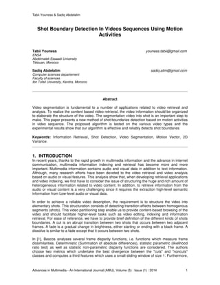 Tabii Youness & Sadiq Abdelalim
Advances in Multimedia - An International Journal (AMIJ), Volume (5) : Issue (1) : 2014 1
Shot Boundary Detection In Videos Sequences Using Motion
Activities
Tabii Youness youness.tabii@gmail.com
ENSA
Abdelmalek Essaadi University
Tétouan, Morocco
Sadiq Abdelalim sadiq.alim@gmail.com
Computer sciences departement
Faculty of sciences
Ibn Tofail University, Kenitra, Morocco
Abstract
Video segmentation is fundamental to a number of applications related to video retrieval and
analysis. To realize the content based video retrieval, the video information should be organized
to elaborate the structure of the video. The segmentation video into shot is an important step to
make. This paper presents a new method of shot boundaries detection based on motion activities
in video sequence. The proposed algorithm is tested on the various video types and the
experimental results show that our algorithm is effective and reliably detects shot boundaries
Keywords: Information Retrieval, Shot Detection, Video Segmentation, Motion Vector, 2D
Variance.
1. INTRODUCTION
In recent years, thanks to the rapid growth in multimedia information and the advance in internet
communication, multimedia information indexing and retrieval has become more and more
important. Multimedia information contains audio and visual data in addition to text information.
Although, many research efforts have been devoted to the video retrieval and video analysis
based on audio or visual features. This analysis show that, when developing retrieval applications
and video indexing, we first have to consider the issue of structuring the huge and rich amount of
heterogeneous information related to video content. In addition, to retrieve information from the
audio or visual content is a very challenging since it requires the extraction high-level semantic
information from Low-level audio or visual data.
In order to achieve a reliable video description, the requirement is to structure the video into
elementary shots. This structuration consists of detecting transition effects between homogenous
segments (shots). This video partitioning step enable us to provide content-based browsing of the
video and should facilitate higher-level tasks such as video editing, indexing and information
retrieval. For ease of reference, we have to provide brief definition of the different kinds of shots
boundaries. A cut is an abrupt transition between two shots that occurs between two adjacent
frames. A fade is a gradual change in brightness, either starting or ending with a black frame. A
dissolve is similar to a fade except that it occurs between two shots.
In [1], Bescos analyses several frame disparity functions, i.e. functions which measure frame
dissimilarities. Deterministic (Summation of absolute differences), statistic parametric (likelihood
ratio test) as well as statistic non-parametric disparity functions are considered. The authors
choose two metrics which undertake the best divergence between the "cuts" and "noncuts"
classes and computes a third features which uses a small sliding window of size 1. Furthermore,
 
