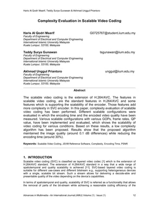 Haris Al Qodri Maarif, Teddy Surya Gunawan & Akhmad Unggul Priantoro
Advances in Multimedia - An International Journal (AMIJ) Volume (1) : Issue (1) 12
Complexity Evaluation in Scalable Video Coding
Haris Al Qodri Maarif G0725767@student.iium.edu.my
Faculty of Engineering
Department of Electrical and Computer Engineering
International Islamic University Malaysia
Kuala Lumpur, 53100, Malaysia
Teddy Surya Gunawan tsgunawan@iium.edu.my
Faculty of Engineering
Department of Electrical and Computer Engineering
International Islamic University Malaysia
Kuala Lumpur, 53100, Malaysia
Akhmad Unggul Priantoro unggul@iium.edu.my
Faculty of Engineering
Department of Electrical and Computer Engineering
International Islamic University Malaysia
Kuala Lumpur, 53100, Malaysia
Abstract
The scalable video coding is the extension of H.264/AVC. The features in
scalable video coding, are the standard features in H.264/AVC and some
features which is supporting the scalability of the encoder. Those features add
more complexity in SVC encoder. In this paper, complexity evaluation of scalable
video coding has been performed. Different scalable configurations were
evaluated in which the encoding time and the encoded video quality have been
measured. Various scalable configurations with various GOPs, frame rates, QP
value, have been implemented and evaluated, which shows the scalability of
video coding for various conditions. Based on these results, a low complexity
algorithm has been proposed. Results show that the proposed algorithm
maintained the image quality (around 0.1 dB differences) while reducing the
encoding time (around 30%).
Keywords: Scalable Video Coding, JSVM Reference Software, Complexity, Encoding Time, PSNR
1. INTRODUCTION
Scalable video coding (SVC) is classified as layered video codec [1] which is the extension of
H.264/AVC standard. The extension of H.264/AVC standard in a way that a wide range of
spatiotemporal and quality scalability is achieved [11]. SVC-based layered video coding is
suitable for different use-cases and different bitstream e.g., supporting heterogeneous devices
with a single, scalable bit stream. Such a stream allows for delivering a decode-able and
presentable quality of the video depending on the device’s capabilities.
In terms of spatiotemporal and quality, scalability of SVC is referred as a functionality that allows
the removal of parts of the bit-stream while achieving a reasonable coding efficiency of the
 