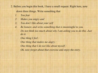 2. Before you begin this book, I have a small request. Right here, note
    down three things. Write something that
   1. You fear
   2. Makes you angry and
   3. You don’t like about your self
   4. Be honest, and write something that is meaningful to you.
       Do not think too much about why I am asking you to do this. Just
       do it.
       One thing I feel :
       One thing that makes me angry :
       One thing that I do not like about myself :
       Ok, now forget about that exercise and enjoy the story.
 