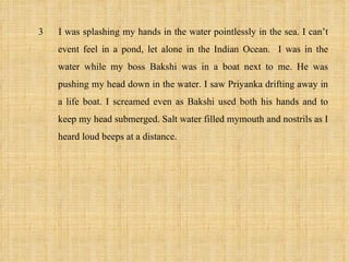 3   I was splashing my hands in the water pointlessly in the sea. I can’t
    event feel in a pond, let alone in the Indian Ocean. I was in the
    water while my boss Bakshi was in a boat next to me. He was
    pushing my head down in the water. I saw Priyanka drifting away in
    a life boat. I screamed even as Bakshi used both his hands and to
    keep my head submerged. Salt water filled mymouth and nostrils as I
    heard loud beeps at a distance.
 