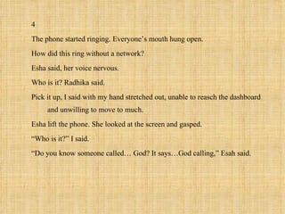 4
The phone started ringing. Everyone’s mouth hung open.
How did this ring without a network?
Esha said, her voice nervous.
Who is it? Radhika said.
Pick it up, I said with my hand stretched out, unable to reasch the dashboard
     and unwilling to move to much.
Esha lift the phone. She looked at the screen and gasped.
“Who is it?” I said.
“Do you know someone called… God? It says…God calling,” Esah said.
 