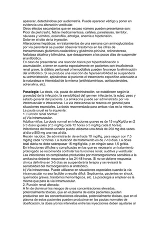 aparecer, detectándose por audiometría. Puede aparecer vértigo y poner en
evidencia una alteración vestibular.
Otros efectos secundarios que en escaso número pueden presentarse son:
Picor de piel (rash), fiebre medicamentosa, cefalea, parestesias, ternblor,
náuseas y vómitos, eosinofilia, artralgia, anemia e hipotensión.
Dolor en el sitio de la inyección.
Alteraciones hepáticas: en tratamientos de una semana con aminoglucósidos
por vía parenteral se pueden observar trastornos en las cifras de
transaminasas glutámico-oxalacética y glutámico-pirúvica, colinesterasa,
fosfatasa alcalina y bilirrubina, que desaparecen a los pocos días de suspender
el antibiótico.
En caso de presentarse una reacción tóxica por hiperdosificación o
acumulación, a tener en cuenta especialmente en pacientes con insuficiencia
renal grave, la diálisis peritoneal o hemodiálisis pueden favorecer la eliminación
del antibiótico. Si se produce una reacción de hipersensibilidad se suspenderá
su administración, aplicándose al paciente el tratamiento específico adecuado a
la naturaleza e intensidad de la misma (antihistamínicos, corticosteroides,
adrenalina, etc).
Posología: La dosis, vía, pauta de administración, se establecen según la
gravedad de la infección, la sensibilidad de] germen infectante, la edad, peso y
estado general del paciente. La amikacina puede ser administrado por vía
intramuscular o intravenosa. La vía intravenosa se reserva en general para
situaciones especiales. La dosis recomendada para ambas vías es la misma.
La pauta usual es la siguiente:
1. Función renal normal.:
a) Vía intramuscular.
Adultos-niños: La dosis normal en infecciones graves es de 15 mg/Kg/día en 2
ó 3 dosis iguales (7,5 mg/Kg cada 12 horas o 5 mg/Kg cada 8 horas).
Infecciones del tracto urinario puede utilizarse una dosis de 250 mg dos veces
al día o 500 mg una vez al día.
Recién nacidos: Se administrarán de entrada 10 mg/Kg, para seguir con 7.5
mg/Kg cada 12 horas. La duración del tratamiento es de 7-10 días. La dosis
total diaria no debe sobrepasar 15 mg/Kg/día, y en ningún caso 1,5 gr/día.
En infecciones difíciles o complicadas en las que es necesario un tratamiento
prolongado se recomienda controlar las funciones renal, auditiva y vestibular.
Las infecciones no complicadas producidas por microorganismos sensibles a la
amikacina deberán responder a las 24-48 horas. Si no se obtiene respuesta
clínica definitiva en 3-5 días se suspenderá la terapia y se revisará la
sensibilidad del microorganismo al antibiótico.
b) Vía intravenosa. Puede utilizarse en situaciones especiales cuando la vía
intramuscular no sea factible o resulte dificil: Septicemia, pacientes en shock,
quemados graves, trastornos hemorrágicos, etc. La posología a emplear es la
misma que para la vía intramuscular.
2. Función renal alterada:
A fin de disminuir los riesgos de unas concentraciones elevadas,
potencialmente tóxicas, que en el plasma de estos pacientes pueden
producirse con las concentraciones elevadas, potencialmente tóxicas, que en el
plasma de estos pacientes pueden producirse en las pautas normales de
dosificación, la dosis y/o los intervalos entre las inyecciones deben ajustarse al
 