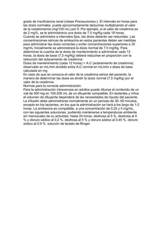 grado de insuficiencia renal (véase Precauciones»). El intervalo en horas para
las dosis normales, puede aproximadamente deducirse multiplicando el valor
de la creatininemia (mg/100 mL) por 9. Por ejemplo, si el valor de creatinina es
de 2 mg%, se le administraría una dosis de 7,5 mg/Kg cada 18 horas.
Cuando se administre a intervalos fijos, las dosis deberán ser reducidas. Las
concentraciones séricas de amikacina en estos pacientes deben ser medidas
para administrar las dosis correctas y evitar concentraciones superiores a 35
mg/mL Inicialmente se administrará la dosis normal de 7,5 mg/Kg. Para
determinar la cuantía de la dosis de mantenimiento a administrar cada 12
horas, la dosis de base (7,5 mg/Kg) deberá reducirse en proporción con la
reducción del aclaramiento de creatinina:
Dosis de mantenimiento (cada 12 horas) = A.C (aclaramiento de creatinina)
observado en mL/min dividido entre A.C normal en mL/min x dosis de base
calculada en mg
En caso de que se conozca el valor de la creatinina sérica del paciente, la
manera de determinar las dosis es dividir la dosis normal (7,5 mg/Kg) por el
valor de la creatinina.
Normas para la correcta administración:
Para la administración intravenosa en adultos puede diluirse el contenido de un
vial de 500 mg en 100-200 mL de un diluyente compatible. En lactantes y niños
el volumen de diluyente dependerá de las necesidades de líquido del paciente.
La infusión debe administrarse normalmente en un período de 30- 60 minutos,
excepto en los lactantes, en los que la administración se hará a los largo de 1-2
horas. La amikacina es compatible, a una concentración de 0,25 y 5 mg/mL,
con las siguientes soluciones, pudiendo mantenerse a temperaturas ambiente
sin menoscabo de su actividad, hasta 24 horas: dextrosa al 5 %. dextrosa al 5
% y cloruro sódico al 0,2 %. dextrosa al 5 % y cloruro sódico al 0,45 %. cloruro
sódico al 0,9 %. solución de lactato de Ringer.
 